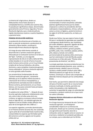 Epílogo
EPÍLOGO
La historia de la Agricultura, desde sus
balbuceantes inicios hasta alcanzar la
complejidad técnica y científica de nuestros días,
ha pasado por significativas etapas, denominadas
generalmente como Primera, Segunda y Tercera
Revolución Agrícola, que a modo de película
rápida intentaremos mostrar a nuestro hipotético
y paciente lector.
PRIMERA REVOLUCIÓN AGRÍCOLA
La producción de alimentos por el hombre, es
decir su paso de recolectores a productores de
alimentos y fibras textiles, constituye la
denominada Primera Revolución Agrícola.
A lo largo de este relato hemos asistido al
desarrollo de la “primera revolución agrícola",
efectuada por la Civilización Sumeria en la llanura
del Tigris - Eufrates, y a una segunda
representación de ella en el valle y delta del Nilo,
ambas basadas en el uso de la fuerza muscular
tanto humana como animal, y en el muy limitado
empleo de las fuerzas hidráulica y de eólica.
Asimismo, y para completar el panorama general,
hemos esbozado la “primera revolución agrícola”
en otros grandes valles fluviales.
Las características fundamentales de esta
"primera revolución agrícola", claramente
definidas ya en el séptimo milenio durante la
colonización de la llanura mesopotámica, y
perfectamente asentadas durante la Edad del
Bronce sumeria, permanecieron, en sus líneas
básicas, con muy poca variación hasta principios
del siglo XIX de nuestra Era.
En palabras de Leslye White: "... Después de que
las artes agrícolas maduraron relativamente unos
seis, ocho o diez mil años antes de la era
cristiana, se registra un proceso cultural limitado
hasta el siglo XIX d.C. Los métodos agrícolas de
Inglaterra y de los Estados Unidos diferían muy
poco de los de Egipto del año 2.000 a.C.".
Las especies vegetales y animales domesticadas
en el Próximo Oriente durante ella, han sostenido
a gran parte de la humanidad hasta nuestros días,
comprendidas las especias que formaban parte
del comercio sumerio y egipcio con los países
cálidos del sur
Nuestra civilización occidental, no vio
incrementado el número de plantas cultivadas
(plantas significativas) hasta que los árabes
empezaron a cultivar las procedentes del Asia
subtropical y tropical (plátanos, cítricos, caña de
azúcar y arroz), en Egipto y, posteriormente en
los siglos VI al VIII de nuestra Era, en Italia y en
España.
Desde esas fechas, hay que esperar hasta el siglo
XV para ir recibiendo las aportadas por españoles
y portugueses desde América, que reseñamos
por orden alfabético: aguacate, algodón de fibra
larga, boniato, cacahuete (o maní), cacao,
calabaza, calabaza vinatera, girasol, guayaba,
guindilla, judía, maíz, mandioca, papaya, patata,
piña, tabaco y tomate. (Un análisis
pormenorizado de las plantas útiles americanas
que han colonizado el resto del Mundo, puede
encontrase en el libro del autor “Plantas útiles
provenientes de América”, de 2021.).
La energía aportada al proceso productivo por los
animales domesticados (bovinos, asno, camello y,
posteriormente, caballo), que en el tiro de
carretas y arados pueden producir entre 500 y
700 W de potencia en lugar de los 75 W del
hombre, constituyó un avance solo comparable al
obtenido milenios después por los combustibles
fósiles.
Este hecho, que permitió la obtención de energía
útil para el hombre a partir de un recurso hasta
entonces inutilizado, la hierba, permitió arar
suelos más pesados y más rápidamente,
aumentar la capacidad de carga y la velocidad del
transporte, y producir estiércol con el que nutrir
los suelos cultivados.
Progresos técnicos efectuados en esta Primera
Revolución Agrícola
En el largo transcurso temporal de esta “primera
revolución agrícola”, se introdujeron
considerables mejoras en sus técnicas de
producción, desde que los sumerios consiguieron
una agricultura permanente, base de su
civilización, tanto en regadío como en secano: en
el primero, mediante la inundación periódica de
sus campos, que se abonaban por los fértiles
Agricultura 1.0 - Así comienza la Agricultura.
Autor: Álvaro Martínez Álvarez. Dr. Ing. Agrónomo. 229
 