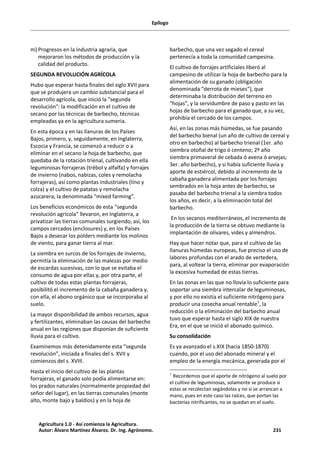 Epílogo
m) Progresos en la industria agraria, que
mejoraron los métodos de producción y la
calidad del producto.
SEGUNDA REVOLUCIÓN AGRÍCOLA
Hubo que esperar hasta finales del siglo XVII para
que se produjera un cambio substancial para el
desarrollo agrícola, que inició la "segunda
revolución": la modificación en el cultivo de
secano por las técnicas de barbecho, técnicas
empleadas ya en la agricultura sumeria.
En esta época y en las llanuras de los Países
Bajos, primero, y, seguidamente, en Inglaterra,
Escocia y Francia, se comenzó a reducir o a
eliminar en el secano la hoja de barbecho, que
quedaba de la rotación trienal, cultivando en ella
leguminosas forrajeras (trébol y alfalfa) y forrajes
de invierno (nabos, nabizas, coles y remolacha
forrajeras), así como plantas industriales (lino y
colza) y el cultivo de patatas y remolacha
azucarera, la denominada “mixed farming”.
Los beneficios económicos de esta “segunda
revolución agrícola” llevaron, en Inglaterra, a
privatizar las tierras comunales surgiendo, así, los
campos cercados (enclosures) y, en los Países
Bajos a desecar los polders mediante los molinos
de viento, para ganar tierra al mar.
La siembra en surcos de los forrajes de invierno,
permitía la eliminación de las malezas por medio
de escardas sucesivas, con lo que se evitaba el
consumo de agua por ellas y, por otra parte, el
cultivo de todas estas plantas forrajeras,
posibilitó el incremento de la cabaña ganadera y,
con ella, el abono orgánico que se incorporaba al
suelo.
La mayor disponibilidad de ambos recursos, agua
y fertilizantes, eliminaban las causas del barbecho
anual en las regiones que disponían de suficiente
lluvia para el cultivo.
Examinemos más detenidamente esta “segunda
revolución”, iniciada a finales del s. XVII y
comienzos del s. XVIII.
Hasta el inicio del cultivo de las plantas
forrajeras, el ganado solo podía alimentarse en:
los prados naturales (normalmente propiedad del
señor del lugar), en las tierras comunales (monte
alto, monte bajo y baldíos) y en la hoja de
barbecho, que una vez segado el cereal
pertenecía a toda la comunidad campesina.
El cultivo de forrajes artificiales liberó al
campesino de utilizar la hoja de barbecho para la
alimentación de su ganado (obligación
denominada “derrota de mieses”), que
determinaba la distribución del terreno en
“hojas”, y la servidumbre de paso y pasto en las
hojas de barbecho para el ganado que, a su vez,
prohibía el cercado de los campos.
Así, en las zonas más húmedas, se fue pasando
del barbecho bienal (un año de cultivo de cereal y
otro en barbecho) al barbecho trienal (1er. año
siembra otoñal de trigo ó centeno; 2º año
siembra primaveral de cebada ó avena ó arvejas;
3er. año barbecho), y si había suficiente lluvia y
aporte de estiércol, debido al incremento de la
cabaña ganadera alimentada por los forrajes
sembrados en la hoja antes de barbecho, se
pasaba del barbecho trienal a la siembra todos
los años, es decir, a la eliminación total del
barbecho.
En los secanos mediterráneos, el incremento de
la producción de la tierra se obtuvo mediante la
implantación de olivares, vides y almendros.
Hay que hacer notar que, para el cultivo de las
llanuras húmedas europeas, fue preciso el uso de
labores profundas con el arado de vertedera,
para, al voltear la tierra, eliminar por evaporación
la excesiva humedad de estas tierras.
En las zonas en las que no llovía lo suficiente para
soportar una siembra intercalar de leguminosas,
y por ello no existía el suficiente nitrógeno para
producir una cosecha anual rentable1
, la
reducción o la eliminación del barbecho anual
tuvo que esperar hasta el siglo XIX de nuestra
Era, en el que se inició el abonado químico.
Su consolidación
Es ya avanzado el s.XIX (hacia 1850-1870)
cuando, por el uso del abonado mineral y el
empleo de la energía mecánica, generada por el
1
Recordemos que el aporte de nitrógeno al suelo por
el cultivo de leguminosas, solamente se produce si
estas se recolectan segándolas y no si se arrancan a
mano, pues en este caso las raíces, que portan las
bacterias nitrificantes, no se quedan en el suelo.
Agricultura 1.0 - Así comienza la Agricultura.
Autor: Álvaro Martínez Álvarez. Dr. Ing. Agrónomo. 231
 