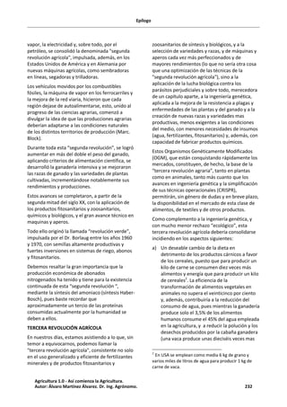 Epílogo
vapor, la electricidad y, sobre todo, por el
petróleo, se consolidó la denominada "segunda
revolución agrícola", impulsada, además, en los
Estados Unidos de América y en Alemania por
nuevas máquinas agrícolas, como sembradoras
en líneas, segadoras y trilladoras.
Los vehículos movidos por los combustibles
fósiles, la máquina de vapor en los ferrocarriles y
la mejora de la red viaria, hicieron que cada
región dejase de autoalimentarse, esto, unido al
progreso de las ciencias agrarias, comenzó a
divulgar la idea de que las producciones agrarias
deberían adaptarse a las condiciones naturales
de los distintos territorios de producción (Marc.
Block).
Durante toda esta “segunda revolución”, se logró
aumentar en más del doble el peso del ganado,
aplicando criterios de alimentación científica, se
desarrolló la ganadería intensiva y se mejoraron
las razas de ganado y las variedades de plantas
cultivadas, incrementándose notablemente sus
rendimientos y producciones.
Estos avances se completaron, a partir de la
segunda mitad del siglo XX, con la aplicación de
los productos fitosanitarios y zoosanitarios,
químicos y biológicos, y el gran avance técnico en
maquinas y aperos.
Todo ello originó la llamada “revolución verde”,
impulsada por el Dr. Borlaug entre los años 1960
y 1970, con semillas altamente productivas y
fuertes inversiones en sistemas de riego, abonos
y fitosanitarios.
Debemos resaltar la gran importancia que la
producción económica de abonados
nitrogenados ha tenido y tiene para la existencia
continuada de esta “segunda revolución “,
mediante la síntesis del amoniaco (síntesis Haber-
Bosch), pues baste recordar que
aproximadamente un tercio de las proteínas
consumidas actualmente por la humanidad se
deben a ellos.
TERCERA REVOLUCIÓN AGRÍCOLA
En nuestros días, estamos asistiendo a lo que, sin
temor a equivocarnos, podemos llamar la
"tercera revolución agrícola", consistente no solo
en el uso generalizado y eficiente de fertilizantes
minerales y de productos fitosanitarios y
zoosanitarios de síntesis y biológicos, y a la
selección de variedades y razas, y de máquinas y
aperos cada vez más perfeccionados y de
mayores rendimientos (lo que no sería otra cosa
que una optimización de las técnicas de la
"segunda revolución agrícola"), sino a la
aplicación de la lucha biológica contra los
parásitos perjudiciales y sobre todo, merecedora
de un capítulo aparte, a la ingeniería genética,
aplicada a la mejora de la resistencia a plagas y
enfermedades de las plantas y del ganado y a la
creación de nuevas razas y variedades mas
productivas, menos exigentes a las condiciones
del medio, con menores necesidades de insumos
(agua, fertilizantes, fitosanitarios) y, además, con
capacidad de fabricar productos químicos.
Estos Organismos Genéticamente Modificados
(OGM), que están conquistando rápidamente los
mercados, constituyen, de hecho, la base de la
“tercera revolución agraria”, tanto en plantas
como en animales, tanto más cuanto que los
avances en ingeniería genética y la simplificación
de sus técnicas operacionales (CRISPR),
permitirán, sin género de dudas y en breve plazo,
la disponibilidad en el mercado de esta clase de
alimentos, de textiles y de otros productos.
Como complemento a la ingeniería genética, y
con mucho menor rechazo “ecológico”, esta
tercera revolución agrícola debería consolidarse
incidiendo en los aspectos siguientes:
a) Un deseable cambio de la dieta en
detrimento de los productos cárnicos a favor
de los cereales, puesto que para producir un
kilo de carne se consumen diez veces más
alimentos y energía que para producir un kilo
de cereales2
. La eficiencia de la
transformación de alimentos vegetales en
animales no supera el veinticinco por ciento
y, además, contribuiría a la reducción del
consumo de agua, pues mientras la ganadería
produce solo el 3,5% de los alimentos
humanos consume el 45% del agua empleada
en la agricultura, y a reducir la polución y los
desechos producidos por la cabaña ganadera
(una vaca produce unas dieciséis veces mas
2
En USA se emplean como media 6 kg de grano y
varios miles de litros de agua para producir 1 kg de
carne de vaca.
Agricultura 1.0 - Así comienza la Agricultura.
Autor: Álvaro Martínez Álvarez. Dr. Ing. Agrónomo. 232
 