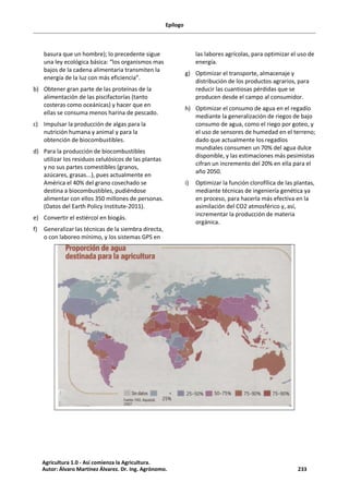 Epílogo
basura que un hombre); lo precedente sigue
una ley ecológica básica: “los organismos mas
bajos de la cadena alimentaria transmiten la
energía de la luz con más eficiencia”.
b) Obtener gran parte de las proteínas de la
alimentación de las piscifactorías (tanto
costeras como oceánicas) y hacer que en
ellas se consuma menos harina de pescado.
c) Impulsar la producción de algas para la
nutrición humana y animal y para la
obtención de biocombustibles.
d) Para la producción de biocombustibles
utilizar los residuos celulósicos de las plantas
y no sus partes comestibles (granos,
azúcares, grasas...), pues actualmente en
América el 40% del grano cosechado se
destina a biocombustibles, pudiéndose
alimentar con ellos 350 millones de personas.
(Datos del Earth Policy Institute-2011).
e) Convertir el estiércol en biogás.
f) Generalizar las técnicas de la siembra directa,
o con laboreo mínimo, y los sistemas GPS en
las labores agrícolas, para optimizar el uso de
energía.
g) Optimizar el transporte, almacenaje y
distribución de los productos agrarios, para
reducir las cuantiosas pérdidas que se
producen desde el campo al consumidor.
h) Optimizar el consumo de agua en el regadío
mediante la generalización de riegos de bajo
consumo de agua, como el riego por goteo, y
el uso de sensores de humedad en el terreno;
dado que actualmente los regadíos
mundiales consumen un 70% del agua dulce
disponible, y las estimaciones más pesimistas
cifran un incremento del 20% en ella para el
año 2050.
i) Optimizar la función clorofílica de las plantas,
mediante técnicas de ingeniería genética ya
en proceso, para hacerla más efectiva en la
asimilación del CO2 atmosférico y, así,
incrementar la producción de materia
orgánica.
Agricultura 1.0 - Así comienza la Agricultura.
Autor: Álvaro Martínez Álvarez. Dr. Ing. Agrónomo. 233
 