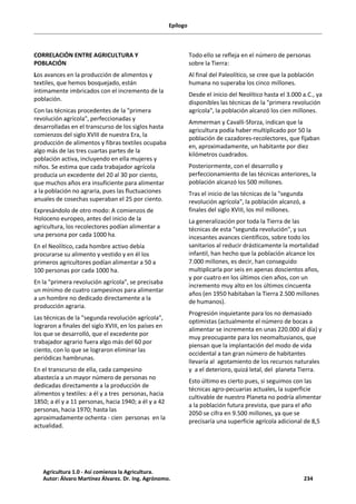 Epílogo
CORRELACIÓN ENTRE AGRICULTURA Y
POBLACIÓN
Los avances en la producción de alimentos y
textiles, que hemos bosquejado, están
íntimamente imbricados con el incremento de la
población.
Con las técnicas procedentes de la "primera
revolución agrícola", perfeccionadas y
desarrolladas en el transcurso de los siglos hasta
comienzos del siglo XVIII de nuestra Era, la
producción de alimentos y fibras textiles ocupaba
algo más de las tres cuartas partes de la
población activa, incluyendo en ella mujeres y
niños. Se estima que cada trabajador agrícola
producía un excedente del 20 al 30 por ciento,
que muchos años era insuficiente para alimentar
a la población no agraria, pues las fluctuaciones
anuales de cosechas superaban el 25 por ciento.
Expresándolo de otro modo: A comienzos de
Holoceno europeo, antes del inicio de la
agricultura, los recolectores podían alimentar a
una persona por cada 1000 ha.
En el Neolítico, cada hombre activo debía
procurarse su alimento y vestido y en él los
primeros agricultores podían alimentar a 50 a
100 personas por cada 1000 ha.
En la "primera revolución agrícola", se precisaba
un mínimo de cuatro campesinos para alimentar
a un hombre no dedicado directamente a la
producción agraria.
Las técnicas de la "segunda revolución agrícola",
lograron a finales del siglo XVIII, en los países en
los que se desarrolló, que el excedente por
trabajador agrario fuera algo más del 60 por
ciento, con lo que se lograron eliminar las
periódicas hambrunas.
En el transcurso de ella, cada campesino
abastecía a un mayor número de personas no
dedicadas directamente a la producción de
alimentos y textiles: a él y a tres personas, hacia
1850; a él y a 11 personas, hacia 1940; a él y a 42
personas, hacia 1970; hasta las
aproximadamente ochenta - cien personas en la
actualidad.
Todo ello se refleja en el número de personas
sobre la Tierra:
Al final del Paleolítico, se cree que la población
humana no superaba los cinco millones.
Desde el inicio del Neolítico hasta el 3.000 a.C., ya
disponibles las técnicas de la "primera revolución
agrícola", la población alcanzó los cien millones.
Ammerman y Cavalli-Sforza, indican que la
agricultura podía haber multiplicado por 50 la
población de cazadores-recolectores, que fijaban
en, aproximadamente, un habitante por diez
kilómetros cuadrados.
Posteriormente, con el desarrollo y
perfeccionamiento de las técnicas anteriores, la
población alcanzó los 500 millones.
Tras el inicio de las técnicas de la "segunda
revolución agrícola", la población alcanzó, a
finales del siglo XVIII, los mil millones.
La generalización por toda la Tierra de las
técnicas de esta "segunda revolución", y sus
incesantes avances científicos, sobre todo los
sanitarios al reducir drásticamente la mortalidad
infantil, han hecho que la población alcance los
7.000 millones, es decir, han conseguido
multiplicarla por seis en apenas doscientos años,
y por cuatro en los últimos cien años, con un
incremento muy alto en los últimos cincuenta
años (en 1950 habitaban la Tierra 2.500 millones
de humanos).
Progresión inquietante para los no demasiado
optimistas (actualmente el número de bocas a
alimentar se incrementa en unas 220.000 al día) y
muy preocupante para los neomaltusianos, que
piensan que la implantación del modo de vida
occidental a tan gran número de habitantes
llevaría al agotamiento de los recursos naturales
y a el deterioro, quizá letal, del planeta Tierra.
Esto último es cierto pues, si seguimos con las
técnicas agro-pecuarias actuales, la superficie
cultivable de nuestro Planeta no podría alimentar
a la población futura prevista, que para el año
2050 se cifra en 9.500 millones, ya que se
precisaría una superficie agrícola adicional de 8,5
Agricultura 1.0 - Así comienza la Agricultura.
Autor: Álvaro Martínez Álvarez. Dr. Ing. Agrónomo. 234
 