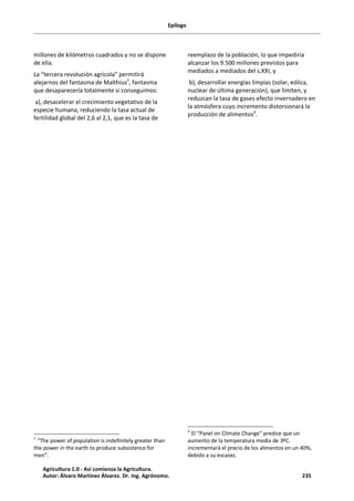 Epílogo
millones de kilómetros cuadrados y no se dispone
de ella.
La “tercera revolución agrícola” permitirá
alejarnos del fantasma de Malthius3
, fantasma
que desaparecería totalmente si conseguimos:
a), desacelerar el crecimiento vegetativo de la
especie humana, reduciendo la tasa actual de
fertilidad global del 2,6 al 2,1, que es la tasa de
3
“The power of population is indefinitely greater than
the power in the earth to produce subsistence for
men”.
reemplazo de la población, lo que impediría
alcanzar los 9.500 millones previstos para
mediados a mediados del s.XXI, y
b), desarrollar energías limpias (solar, eólica,
nuclear de última generación), que limiten, y
reduzcan la tasa de gases efecto invernadero en
la atmósfera cuyo incremento distorsionará la
producción de alimentos4
.
4
El “Panel on Climate Change” predice que un
aumento de la temperatura media de 3ºC.
incrementará el precio de los alimentos en un 40%,
debido a su escasez.
Agricultura 1.0 - Así comienza la Agricultura.
Autor: Álvaro Martínez Álvarez. Dr. Ing. Agrónomo. 235
 