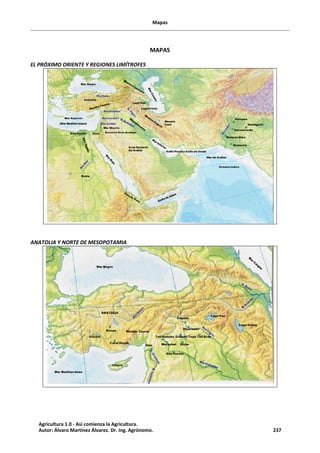 Mapas
MAPAS
EL PRÓXIMO ORIENTE Y REGIONES LIMÍTROFES
ANATOLIA Y NORTE DE MESOPOTAMIA
Agricultura 1.0 - Así comienza la Agricultura.
Autor: Álvaro Martínez Álvarez. Dr. Ing. Agrónomo. 237
 