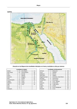Mapas
EGIPTO
Situación en los Mapas de las localidades indicadas en el texto y reseñadas en ellos por números
Localidades de Egipto Localidades de Mesopotamia
Abidos 13 Hermópolis 11 Alí Kosh 1 Matarrah 14
Abu Simbel 24 Hieracónpolis 20 Assur 2 Mleffat 15
Eliat 2 Karnak 18 Babilonia 3 Nínive 16
Avaris 5 Menfís 8 Bad Tibira 4 Nippur 17
Bubastris 6 Nagada 16 Bagdad (actual) 5 Shanidar y Zewi Chemi 18
Buto 4 Ombo 22 Barsippa 6 Shemshara 19
Cocodrinópolis 10 Siena 23 Choga Maní 7 Shuruppak 20
Coptos 15 Tanis 3 Girsu 8 Tell – Sawwan 21
Dendera 14 Tebas 17 Hassuna 9 Tepe Asiab 22
Edfú 21 Tinis 12 Kisch 10 Tepe Gawra 23
Gaza 1 Lagash 11 Ubaid 25
Giza 9 Larsa 12 Umn Dabaghiyah 26
Heliópolis 7 Mandali 13 Uruk 27
Agricultura 1.0 - Así comienza la Agricultura.
Autor: Álvaro Martínez Álvarez. Dr. Ing. Agrónomo. 239
 