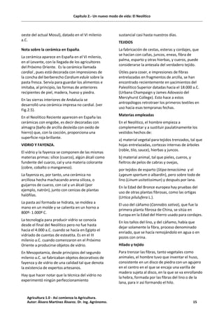 Capítulo 2.- Un nuevo modo de vida: El Neolítico
oeste del actual Mosul), datado en el VI milenio
a.C.
Nota sobre la cerámica en España.
La cerámica aparece en España en el VI milenio,
en el Levante, con la llegada de los agricultores
del Próximo Oriente. Es la cerámica llamada
cardial , pues está decorada con impresiones de
la concha del berberecho Cardium edule sobre la
pasta fresca. Servía para guardar los alimentos e
imitaba, al principio, las formas de anteriores
recipientes de piel, madera, hueso y piedra.
En las sierras interiores de Andalucía se
desarrolló una cerámica impresa no cardial. (ver
Fig.2.5).
En el Neolítico Reciente aparecen en España las
cerámicas con engobe, es decir decoradas con
almagra (baño de arcilla desleída con oxido de
hierro) que, con la cocción, proporciona una
superficie roja brillante.
VIDRIO Y FAYENZA.
El vidrio y la fayenza se componen de las mismas
materias primas: sílice (cuarzo), algún álcali como
fundente del cuarzo, cal y una materia colorante
(cobre, cobalto o manganeso).
La fayenza es, por tanto, una cerámica no
arcillosa hecha machacando arena silícea, o
guijarros de cuarzo, con cal y un álcali (por
ejemplo, natrón), junto con cenizas de plantas
halófilas.
La pasta así formada se hidrata, se moldea a
mano en un molde y se calienta en un horno a
800º- 1.000º C.
La tecnología para producir vidrio se conocía
desde el final del Neolítico pero no fue hasta
hacia el 4.000 a.C. cuando se hacía en Egipto el
vidriado de cuentas de esteatita. Es en el III
milenio a.C. cuando comenzaron en el Próximo
Oriente a producirse objetos de vidrio.
En Mesopotamia, desde principios del segundo
milenio a.C. se fabricaban objetos decorativos de
fayenza y de vidrio de una calidad tal que denota
la existencia de expertos artesanos.
Hay que hacer notar que la técnica del vidrio no
experimentó ningún perfeccionamiento
sustancial casi hasta nuestros días.
TEJIDOS
La fabricación de cestas, esteras y cordajes, que
se hacían con cañas, juncos, eneas, fibra de
palma, esparto y otras hierbas, y cueros, puede
considerarse la antesala del verdadero tejido.
Útiles para coser, e impresiones de fibras
entrelazadas en fragmentos de arcilla, se han
encontrado recientemente en yacimientos del
Paleolítico Superior datadas hacia el 18.000 a.C.
(Urbana Champaign y James Adovasio del
Mercyhurst College). Esto hace a estos
antropólogos retrotraer los primeros textiles en
uso hacia esas tempranas fechas.
Materias empleadas
En el Neolítico, el hombre empieza a
complementar y a sustituir paulatinamente los
vestidos hechos de:
a) material vegetal para tejidos trenzados, tal que
hojas entrelazadas, cortezas internas de árboles
(roble, tilo, sauce), hierbas y juncos.
b) material animal, tal que pieles, cueros, y
fieltros de pelos de cabras y ovejas,
por tejidos de esparto (Stipa tenacísima y el
Lygeum spartum o albardín), pero sobre todo de
lino (Linum usitatissimun) y después por lana.
En la Edad del Bronce europea hay pruebas del
uso de otras plantas fibrosas, como las ortigas
(Urtica pilulufera L.).
El uso del cáñamo (Cannabis sativa), que fue la
primera planta fibrosa de China, se sitúa en
Europa en la Edad del Hierro usado para cordajes.
En los tallos del lino, y del cáñamo, había que
dejar solamente la fibra, proceso denominado
enriado, que se hacía remojándolo en agua o en
pozos con orina.
Hilado y tejido
Para trenzar las fibras, tanto vegetales como
animales, el hombre tuvo que inventar el huso,
consistente en un disco de piedra con un agujero
en el centro en el que se encaja una varilla de
madera sujeta al disco, en la que se va enrollando
la hebra, formada por las fibras del lino o de la
lana, para ir así formando el hilo.
Agricultura 1.0 - Así comienza la Agricultura.
Autor: Álvaro Martínez Álvarez. Dr. Ing. Agrónomo. 15
 