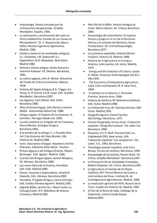 Bibliografía consultada
· Arqueología. Paseos virtuales por las
civilizaciones desaparecidas. Grijalbo
Mondadori. España, 1966.
· La salinización y alcalinización del suelo en
clima subdesértico: Estudio de sus causas en
Mesopotamia", Dr. C. Roquero de Laburu.
Editor: Revista Ingenieros Agrónomos.
Madrid, 1966.
· Estado y clases en las sociedades antiguas,
S.L. Utchenko, I.M. Diakonoff, A.L.
Oppenheim, W.D. Blawatsky. Akal editor,
Madrid 1982.
· Oriente y Grecia antigua, Andre Aymard y
Jeannine Auboyer. Ed. Destino. Barcelona,
1981.
· La cultura egipcia, John A. Wilson. Breviarios
del Fondo de Cultura Económica. México,
1958.
· Historia del Egipto Antiguo, B.G. Trigger, B.J.
Kemp, D. O´Connor y A.B. Lloyd. Edit. Grijalbo
Mondadori. Barcelona,1997.
· Los Egipcios, Cyril Aldred. Edit. Orbis.
Barcelona,1986.
· Atlas of Ancient Egypt, John Baines y Jaromir
Málek. Andromeda Oxford Ltd. 1980.
· Antiguo Egipto. El Imperio de los faraones. R.
Hamilton. Parragon Books Ltd. 2006.
· La vida cotidiana en el Egipto de los Faraones,
Pierre Montet. Ed.Argos Vergara.
Barcelona,1983.
· A la sombra de la esfinge, F. J. Presedo Velo.
Vol.2 de Historias del Viejo Mundo. Edit.
Historia 16. Madrid,1988.
· Icons. Description of Egypt. Napoleon and the
Pharaohs. Edited by Gilles Néret. Taschen.
· Pintura Egipcia y del Antiguo Oriente. Robert
Bonlanger. Edit. Aguilar. Madrid, 1968.
· Cuentos del Antiguo Egipto, Gastón Maspero.
Ed. Abraxas. Barcelona, 2000.
· Los nueve libros de la Historia, Herodoto.
Edit. Edaf. Madrid,1989.
· Dioses, Faraones y Exploradores. Amelia B.
Edwards. Edic. Abraxas. Barcelona,2002.
· Herodoto. El Egipto Antiguo, Carlos Schrader.
Edit. Gredos-Planeta-Agostini. Madrid,1992.
· Sagrada Biblia, versión de L. Nacar Fuster y L.
Colunga Cueto. O.P. Biblioteca de Autores
Cristianos. Madrid,1981.
· Más Allá de la Biblia. Historia Antigua de
Israel. Mario Liberan. Ed. Crítoca, Barcelona
2005.
· Arqueología del colonialismo. El impacto
fenicio y griego en el sur de la Península
Ibérica y el suroeste de Alemania, Susan
Frankenstein. Ed. Crítica/Arqueología.
Barcelona,1977.
· Los primeros españoles, Antonio Blanco
Freijeiro. Historia 16. Madrid, 1988.
· Historia de la Agricultura en Europa y
América, Julio Luelmo. Ed. Istmo. Madrid,
1975.
· Energy and the Evolution of Culture, Leslye
H. White. American Anthropologist.Vol.45 y
54a.1943.
· The Economics of Subsistence Agriculture,
Clark, Colin and Haswell, M. R. New York,
1964.
· El hambre en la Historia, E. Parmalee
Prentice. Buenos Aires, 1946.
· Historia de América, M. Ballesteros Gaibrois.
Edit. Itsmo. Madrid,1989.
· La Civilización Inca, W. Espinosa Soriano. Edit.
Itsmo. Madrid,1995.
· Geografía Agraria, Daniel Faucher.
Edit.Omega. Barcelona, 1975
· Human Geography, Emrys Jones. Traducción
española "Geografía humana". Ed. Labor S.A.
Barcelona, 1966.
· Peasants, Eric R. Wolf. Prentice Hall, Inc.,
Englewood Cliffs, New Jersey, USA.
Traducción española "Los campesinos", Ed.
Labor, S.A., 1982, Barcelona.
· Tecnología popular española, Julio Caro
Baroja. Circulo de Lectores. Barcelona, 1996.
· Arqueología de las plantas, Ramón Buxó. Ed.
Crítica. Grijalbo Mondadori. Barcelona,1997.
· La Formación de las Sociedades Complejas,
Robert Chapman. Ed. Crítica. Barcelona,1991.
· La Agricultura en tiempo de los Reyes
Católicos, M.ª Teresa Oliveros de Castro y
Julio Jordana de Pozas. Instituto N. de
Investigaciones Agronómicas. Madrid, 1968.
· La revolución agrícola del XVIII, Rosario de la
Torre. Cuadernos Historia 16. Madrid, 1985.
· El País de la Reina de Saba. Catálogo de la
Exposición, Centro Conde Duque.
Madrid,2003.
Agricultura 1.0 - Así comienza la Agricultura.
Autor: Álvaro Martínez Álvarez. Dr. Ing. Agrónomo. 246
 