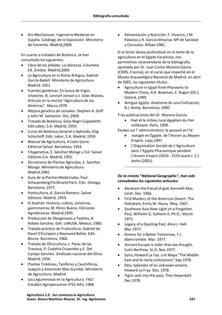Bibliografía consultada
· Ars Mechanicae. Ingeniería Medieval en
España. Catálogo de la Exposición. Ministerio
de Fomento. Madrid,2008.
En cuanto a tratados de Botánica, se han
consultado los siguientes:
· Libro de los árboles. La labranza. Columela.
Ed. Gredos. Madrid,2004.
· La Agricultura en la Roma Antigua, Gabriel
García-Badell. Ministerio de Agricultura.
Madrid. 1951.
· Fuentes genéticas. En busca de trigos
silvestres. B. Lennart Jonson y J. Giles Waines.
Artículo en la revista “Agricultura de las
Américas”. Marzo,1978.
· Mejora genética de cereales. Stephen A. Goff
y John M. Salmerón. Oct.,2004.
· Tratado de Botánica, Gola-Negri-Cappelletti.
Edit.Lábor, S.A. Madrid, 1959.
· Curso de Botánica General y Aplicada, Gilg-
Schürhoff. Edit. Labor, S.A. Madrid, 1959.
· Manual de Agricultura, A.León Garre.
Editorial Salvat. Barcelona, 1954.
· Fitogenetica, E. Sánchez Monge y Col. Salvat
Editores S.A. Madrid, 1955.
· Diccionario de Plantas Agricolas, E. Sanchez
Monge. Ministerio de Agricultura.
Madrid,1981.
· Guía de la Plantas Medicinales, Paul
Schauenberg/Ferdinand Paris. Edic. Omega;
Barcelona, 1977.
· Horticultura, A. García Romero. Salvat
Editores. Madrid, 1959.
· El Azafrán. Historia, cultivo, comercio,
gastronomía, M. Pérez Bueno. Ediciones
Agrotécnicas. Madrid,1995.
· Producción de Oleaginosas y Textiles, R.
Robles Sánchez. Edit. LIMUSA. México, 1980.
· Tratado práctico de Fruticultura. Gabriel de
Ravel D'Esclapon y Raymond Ballot. Edit.
Blume. Barcelona, 1966.
· Tratado de Olivicultura, L. Patac de las
Traviesa, P. Cadahía Cicuendez y E. Del
Campo Sánchez. Sindicato nacional del Olivo.
Madrid, 1954.
· Plantas Tintóreas, Taníferas y Cauchíferas,
Joaquín y Ascensión Mas-Guindal. Ministerio
de Agricultura. Madrid.
· Las Leguminosas en la Agricultura. FAO:
Estudios Agropecuarios nº21.Año, 1968.
· Alimentación y Nutrición, F. Vivanco, J.M.
Palacios y A. García Almansa. Mº de Sanidad
y Consumo. Bilbao.1982.
Si el lector desea profundizar en el tema de la
agricultura en el Egipto Faraónico, nos
permitimos recomendarle de la bibliografía
aportada por Dr. Juan Carlos Moreno García
(CNRS, Francia), en el curso que impartió en el
Museo Arqueológico Nacional de Madrid, en abril
de 2001, los siguientes títulos:
· Agriculture in Egypt from Pharaonic to
Modern Times, A.K. Bowman, E. Rogan (ED.),
Oxford, 1999.
· Antiguo Egipto: Anatomía de una Civilización,
B.J. Kemp. Barcelona, 2000.
Y las publicaciones del Dr. Moreno García:
· Hwt et le milieu rural égyptien du IIIer
millénaire. Paris, 1999.
Etudes sur l’ administration, le pouvoir et l’id
· eologie en Égypte, de l’Ancien au Moyen
Empire. Lieja,1997.
· L’Organisation Sociale de L’Agriculture
dans L’Egypte Pharaonique pendant
L’Ancien Empire (2650 - 2150 avant J. C.).
Jesho (2001).
De la revista "National Geographic", han sido
consultados los siguientes artículos:
· Abraham the friend of god, Kenneth Mac.
Leish. Dec. 1966.
· First Masters of the American Desert. The
Hohokam, Emily W. Haury. May, 1967.
· Southeast Asia.New Light on a Forgotten
Past, Wilhelm G. Solheim II, Ph.D.; March
1971.
· Legacy of a Dazzling Past, Alice J. Hall.
Mar.1977.
· Omens for a Better Tomorrow, T.J.
Abercrombie. Mar. 1977.
· Ancient Europe is older than we thought,
Colin Renfrew, Sc.D. Nov.1977.
· Syria, Howard La Fay. y el Mapa "The Middle
East and its early civilizations".Sep.1978.
· Ebla, Splendor of an unknown empire,
Howard La Fray. Dec, 1978
· Tigris sails into the past, Thor Heyerdahl.
Dec.1978.
Agricultura 1.0 - Así comienza la Agricultura.
Autor: Álvaro Martínez Álvarez. Dr. Ing. Agrónomo. 247
 