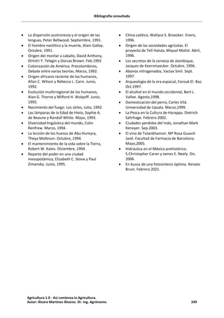 Bibliografía consultada
· La dispersión austronesia y el origen de las
lenguas, Peter Bellwood. Septiembre, 1991.
· El hombre neolítico y la muerte, Alain Gallay.
Octubre, 1991.
· Origen del montar a caballo, David Anthony,
Dimitri Y. Telegin y Dorcas Brown. Feb.1992
· Colonización de América. Precolombinos,
Debate entre varias teorías. Marzo, 1992.
· Origen africano reciente de los humanos,
Allan C. Wilson y Rebecca L. Cann. Junio,
1992.
· Evolución multirregional de los humanos,
Alan G. Thorne y Milford H. Wolpoff. Junio,
1992.
· Nacimiento del fuego. Los útiles, Julio, 1992.
· Las lámparas de la Edad de Hielo, Sophie A.
de Beaune y Randall White. Mayo, 1993.
· Diversidad lingüística del mundo, Colin
Renfrew. Marzo, 1994.
· La lección de los huesos de Abu Hureyra,
Theya Molleson. Octubre, 1994.
· El mantenimiento de la vida sobre la Tierra,
Robert W. Kates. Diciembre, 1994.
· Reparto del poder en una ciudad
mesopotámica, Elizabeth C. Stone y Paul
Zimansky. Junio, 1995.
· Clima caótico, Wallace S. Broecker. Enero,
1996.
· Origen de las sociedades agrícolas. El
proyecto de Tell Halula, Miquel Molist. Abril,
1996.
· Los secretos de la cerveza de alambique,
Jacques de Keersmaecker. Octubre, 1996.
· Abonos nitrogenados, Vaclav Smil. Sept.
1997.
· Arqueología de la era espacial, Farouk El- Baz.
Oct.1997.
· El alcohol en el mundo occidental, Bert L.
Vallee. Agosto,1998.
· Domesticación del perro, Carles Vilá.
Universidad de Upsala. Marzo,1999.
· La Pesca en la Cultura de Harappa. Dietrich
Sahrhage. Febrero 2002.
· Ciudades perdidas del Indo, Jonathan Mark
Kenoyer. Sep.2003.
· El vino de Tutankhamon. Mª Rosa Guasch
Jané. Facultad de Farmacia de Barcelona.
Mayo,2005.
· Hidráulica en el México prehistórico.
S.Christopher Caran y James E. Neely. Dic.
2006.
· En busca de una fotosíntesis óptima. Renato
Bruni. Febrero 2021.
Agricultura 1.0 - Así comienza la Agricultura.
Autor: Álvaro Martínez Álvarez. Dr. Ing. Agrónomo. 249
 