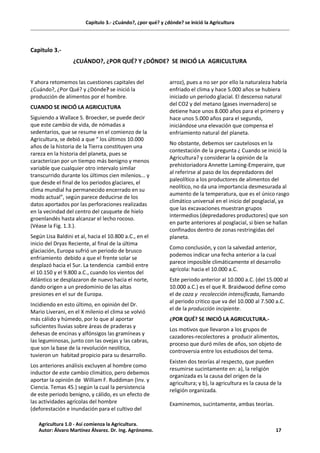Capítulo 3.- ¿Cuándo?, ¿por qué? y ¿dónde? se inició la Agricultura
Capitulo 3.-
¿CUÁNDO?, ¿POR QUÉ? Y ¿DÓNDE? SE INICIÓ LA AGRICULTURA
Y ahora retomemos las cuestiones capitales del
¿Cuándo?, ¿Por Qué? y ¿Dónde? se inició la
producción de alimentos por el hombre.
CUANDO SE INICIÓ LA AGRICULTURA
Siguiendo a Wallace S. Broecker, se puede decir
que este cambio de vida, de nómadas a
sedentarios, que se resume en el comienzo de la
Agricultura, se debió a que “ los últimos 10.000
años de la historia de la Tierra constituyen una
rareza en la historia del planeta, pues se
caracterizan por un tiempo más benigno y menos
variable que cualquier otro intervalo similar
transcurrido durante los últimos cien milenios... y
que desde el final de los periodos glaciares, el
clima mundial ha permanecido encerrado en su
modo actual”, según parece deducirse de los
datos aportados por las perforaciones realizadas
en la vecindad del centro del casquete de hielo
groenlandés hasta alcanzar el lecho rocoso.
(Véase la Fig. 1.3.).
Según Lisa Baldini et al, hacia el 10.800 a.C., en el
inicio del Dryas Reciente, al final de la última
glaciación, Europa sufrió un periodo de brusco
enfriamiento debido a que el frente solar se
desplazó hacia el Sur. La tendencia cambió entre
el 10.150 y el 9.800 a.C., cuando los vientos del
Atlántico se desplazaron de nuevo hacia el norte,
dando origen a un predominio de las altas
presiones en el sur de Europa.
Incidiendo en esto último, en opinión del Dr.
Mario Liverani, en el X milenio el clima se volvió
más cálido y húmedo, por lo que al aportar
suficientes lluvias sobre áreas de praderas y
dehesas de encinas y alfónsigos las gramíneas y
las leguminosas, junto con las ovejas y las cabras,
que son la base de la revolución neolítica,
tuvieron un habitad propicio para su desarrollo.
Los anteriores análisis excluyen al hombre como
inductor de este cambio climático, pero debemos
aportar la opinión de William F. Ruddiman (Inv. y
Ciencia. Temas 45.) según la cual la persistencia
de este periodo benigno, y cálido, es un efecto de
las actividades agrícolas del hombre
(deforestación e inundación para el cultivo del
arroz), pues a no ser por ello la naturaleza habría
enfriado el clima y hace 5.000 años se hubiera
iniciado un periodo glacial. El descenso natural
del CO2 y del metano (gases invernadero) se
detiene hace unos 8.000 años para el primero y
hace unos 5.000 años para el segundo,
iniciándose una elevación que compensa el
enfriamiento natural del planeta.
No obstante, debemos ser cautelosos en la
contestación de la pregunta ¿ Cuando se inició la
Agricultura? y considerar la opinión de la
prehistoriadora Annette Laming-Emperaire, que
al referirse al paso de los depredadores del
paleolítico a los productores de alimentos del
neolítico, no da una importancia desmesurada al
aumento de la temperatura, que es el único rasgo
climático universal en el inicio del posglacial, ya
que las excavaciones muestran grupos
intermedios (depredadores productores) que son
en parte anteriores al posglacial, si bien se hallan
confinados dentro de zonas restringidas del
planeta.
Como conclusión, y con la salvedad anterior,
podemos indicar una fecha anterior a la cual
parece imposible climáticamente el desarrollo
agrícola: hacia el 10.000 a.C.
Este periodo anterior al 10.000 a.C. (del 15.000 al
10.000 a.C.) es el que R. Braidwood define como
el de caza y recolección intensificada, llamando
al periodo critico que va del 10.000 al 7.500 a.C.
el de la producción incipiente.
¿POR QUÉ? SE INICIÓ LA AGRICULTURA.-
Los motivos que llevaron a los grupos de
cazadores-recolectores a producir alimentos,
proceso que duró miles de años, son objeto de
controversia entre los estudiosos del tema.
Existen dos teorías al respecto, que pueden
resumirse sucintamente en: a), la religión
organizada es la causa del origen de la
agricultura; y b), la agricultura es la causa de la
religión organizada.
Examinemos, sucintamente, ambas teorías.
Agricultura 1.0 - Así comienza la Agricultura.
Autor: Álvaro Martínez Álvarez. Dr. Ing. Agrónomo. 17
 