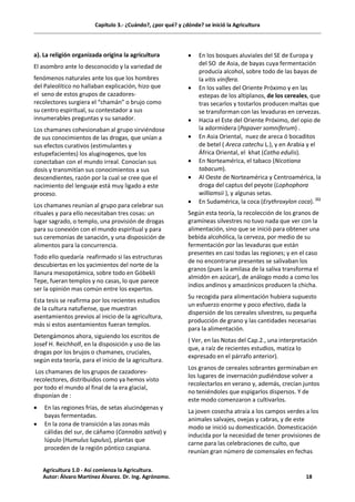 Capítulo 3.- ¿Cuándo?, ¿por qué? y ¿dónde? se inició la Agricultura
a). La religión organizada origina la agricultura
El asombro ante lo desconocido y la variedad de
fenómenos naturales ante los que los hombres
del Paleolítico no hallaban explicación, hizo que
el seno de estos grupos de cazadores-
recolectores surgiera el “chamán” o brujo como
su centro espiritual, su contestador a sus
innumerables preguntas y su sanador.
Los chamanes cohesionaban al grupo sirviéndose
de sus conocimientos de las drogas, que unían a
sus efectos curativos (estimulantes y
estupefacientes) los aluginogenos, que los
conectaban con el mundo irreal. Conocían sus
dosis y transmitían sus conocimientos a sus
descendientes, razón por la cual se cree que el
nacimiento del lenguaje está muy ligado a este
proceso.
Los chamanes reunían al grupo para celebrar sus
rituales y para ello necesitaban tres cosas: un
lugar sagrado, o templo, una provisión de drogas
para su conexión con el mundo espiritual y para
sus ceremonias de sanación, y una disposición de
alimentos para la concurrencia.
Todo ello quedaría reafirmado si las estructuras
descubiertas en los yacimientos del norte de la
llanura mesopotámica, sobre todo en Góbekli
Tepe, fueran templos y no casas, lo que parece
ser la opinión mas común entre los expertos.
Esta tesis se reafirma por los recientes estudios
de la cultura natufiense, que muestran
asentamientos previos al inicio de la agricultura,
más si estos asentamientos fueran templos.
Detengámonos ahora, siguiendo los escritos de
Josef H. Reichholf, en la disposición y uso de las
drogas por los brujos o chamanes, cruciales,
según esta teoría, para el inicio de la agricultura.
Los chamanes de los grupos de cazadores-
recolectores, distribuidos como ya hemos visto
por todo el mundo al final de la era glacial,
disponían de :
· En las regiones frías, de setas alucinógenas y
bayas fermentadas.
· En la zona de transición a las zonas más
cálidas del sur, de cáñamo (Cannabis sativa) y
lúpulo (Humulus lupulus), plantas que
proceden de la región póntico caspiana.
· En los bosques aluviales del SE de Europa y
del SO de Asia, de bayas cuya fermentación
producía alcohol, sobre todo de las bayas de
la vitis vinífera.
· En los valles del Oriente Próximo y en las
estepas de los altiplanos, de los cereales, que
tras secarlos y tostarlos producen maltas que
se transforman con las levaduras en cervezas.
· Hacia el Este del Oriente Próximo, del opio de
la adormidera (Papaver somniferum) .
· En Asia Oriental, nuez de areca ó bocaditos
de betel ( Areca catechu L.), y en Arabia y el
África Oriental, el khat (Catha edulis).
· En Norteamérica, el tabaco (Nicotiana
tabacum).
· Al Oeste de Norteamérica y Centroamérica, la
droga del captus del peyote (Lophophora
williamsii ), y algunas setas.
· En Sudamérica, la coca (Erythroxylon coca). (1)
Según esta teoría, la recolección de los granos de
gramíneas silvestres no tuvo nada que ver con la
alimentación, sino que se inició para obtener una
bebida alcohólica, la cerveza, por medio de su
fermentación por las levaduras que están
presentes en casi todas las regiones; y en el caso
de no encontrarse presentes se salivaban los
granos (pues la amilasa de la saliva transforma el
almidón en azúcar), de análogo modo a como los
indios andinos y amazónicos producen la chicha.
Su recogida para alimentación hubiera supuesto
un esfuerzo enorme y poco efectivo, dada la
dispersión de los cereales silvestres, su pequeña
producción de grano y las cantidades necesarias
para la alimentación.
( Ver, en las Notas del Cap.2., una interpretación
que, a raíz de recientes estudios, matiza lo
expresado en el párrafo anterior).
Los granos de cereales sobrantes germinaban en
los lugares de invernación pudiéndose volver a
recolectarlos en verano y, además, crecían juntos
no teniéndoles que espigarlos dispersos. Y de
este modo comenzaron a cultivarlos.
La joven cosecha atraía a los campos verdes a los
animales salvajes, ovejas y cabras, y de este
modo se inició su domesticación. Domesticación
inducida por la necesidad de tener provisiones de
carne para las celebraciones de culto, que
reunían gran número de comensales en fechas
Agricultura 1.0 - Así comienza la Agricultura.
Autor: Álvaro Martínez Álvarez. Dr. Ing. Agrónomo. 18
 
