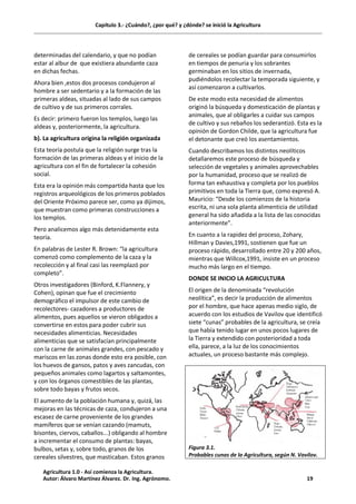 Capítulo 3.- ¿Cuándo?, ¿por qué? y ¿dónde? se inició la Agricultura
determinadas del calendario, y que no podían
estar al albur de que existiera abundante caza
en dichas fechas.
Ahora bien ,estos dos procesos condujeron al
hombre a ser sedentario y a la formación de las
primeras aldeas, situadas al lado de sus campos
de cultivo y de sus primeros corrales.
Es decir: primero fueron los templos, luego las
aldeas y, posteriormente, la agricultura.
b). La agricultura origina la religión organizada
Esta teoría postula que la religión surge tras la
formación de las primeras aldeas y el inicio de la
agricultura con el fin de fortalecer la cohesión
social.
Esta era la opinión más compartida hasta que los
registros arqueológicos de los primeros poblados
del Oriente Próximo parece ser, como ya dijimos,
que muestran como primeras construcciones a
los templos.
Pero analicemos algo más detenidamente esta
teoría.
En palabras de Lester R. Brown: “la agricultura
comenzó como complemento de la caza y la
recolección y al final casi las reemplazó por
completo”.
Otros investigadores (Binford, K.Flannery, y
Cohen), opinan que fue el crecimiento
demográfico el impulsor de este cambio de
recolectores- cazadores a productores de
alimentos, pues aquellos se vieron obligados a
convertirse en estos para poder cubrir sus
necesidades alimenticias. Necesidades
alimenticias que se satisfacían principalmente
con la carne de animales grandes, con pescado y
mariscos en las zonas donde esto era posible, con
los huevos de gansos, patos y aves zancudas, con
pequeños animales como lagartos y saltamontes,
y con los órganos comestibles de las plantas,
sobre todo bayas y frutos secos.
El aumento de la población humana y, quizá, las
mejoras en las técnicas de caza, condujeron a una
escasez de carne proveniente de los grandes
mamíferos que se venían cazando (mamuts,
bisontes, ciervos, caballos...) obligando al hombre
a incrementar el consumo de plantas: bayas,
bulbos, setas y, sobre todo, granos de los
cereales silvestres, que masticaban. Estos granos
de cereales se podían guardar para consumirlos
en tiempos de penuria y los sobrantes
germinaban en los sitios de invernada,
pudiéndolos recolectar la temporada siguiente, y
así comenzaron a cultivarlos.
De este modo esta necesidad de alimentos
originó la búsqueda y domesticación de plantas y
animales, que al obligarles a cuidar sus campos
de cultivo y sus rebaños los sederantizó. Esta es la
opinión de Gordon Childe, que la agricultura fue
el detonante que creó los asentamientos.
Cuando describamos los distintos neolíticos
detallaremos este proceso de búsqueda y
selección de vegetales y animales aprovechables
por la humanidad, proceso que se realizó de
forma tan exhaustiva y completa por los pueblos
primitivos en toda la Tierra que, como expresó A.
Mauricio: “Desde los comienzos de la historia
escrita, ni una sola planta alimenticia de utilidad
general ha sido añadida a la lista de las conocidas
anteriormente”.
En cuanto a la rapidez del proceso, Zohary,
Hillman y Davies,1991, sostienen que fue un
proceso rápido, desarrollado entre 20 y 200 años,
mientras que Willcox,1991, insiste en un proceso
mucho más largo en el tiempo.
DONDE SE INICIO LA AGRICULTURA
El origen de la denominada “revolución
neolítica”, es decir la producción de alimentos
por el hombre, que hace apenas medio siglo, de
acuerdo con los estudios de Vavilov que identificó
siete “cunas” probables de la agricultura, se creía
que había tenido lugar en unos pocos lugares de
la Tierra y extendido con posterioridad a toda
ella, parece, a la luz de los conocimientos
actuales, un proceso bastante más complejo.
Figura 3.1.
Probables cunas de la Agricultura, según N. Vavilov.
Agricultura 1.0 - Así comienza la Agricultura.
Autor: Álvaro Martínez Álvarez. Dr. Ing. Agrónomo. 19
 