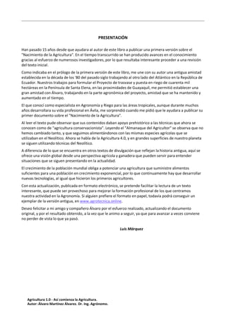 PRESENTACIÓN
Han pasado 15 años desde que ayudara al autor de este libro a publicar una primera versión sobre el
"Nacimiento de la Agricultura". En el tiempo transcurrido se han producido avances en el conocimiento
gracias al esfuerzo de numerosos investigadores, por lo que resultaba interesante proceder a una revisión
del texto inicial.
Como indicaba en el prólogo de la primera versión de este libro, me une con su autor una antigua amistad
establecida en la década de los '80 del pasado siglo trabajando al otro lado del Atlántico en la República de
Ecuador. Nuestros trabajos para formular el Proyecto de trasvase y puesta en riego de cuarenta mil
hectáreas en la Península de Santa Elena, en las proximidades de Guayaquil, me permitió establecer una
gran amistad con Álvaro, trabajando en la parte agronómica del proyecto, amistad que se ha mantenido y
aumentado en el tiempo.
El que conocí como especialista en Agronomía y Riego para las áreas tropicales, aunque durante muchos
años desarrollara su vida profesional en Ávila, me sorprendió cuando me pidió que le ayudara a publicar su
primer documento sobre el "Nacimiento de la Agricultura".
Al leer el texto pude observar que sus contenidos daban apoyo prehistórico a las técnicas que ahora se
conocen como de "agricultura conservacionista". Leyendo el "Almanaque del Agricultor" se observa que no
hemos cambiado tanto, y que seguimos alimentándonos con las mismas especies agrícolas que se
utilizaban en el Neolítico. Ahora se habla de la Agricultura 4.0, y en grandes superficies de nuestro planeta
se siguen utilizando técnicas del Neolítico.
A diferencia de lo que se encuentra en otros textos de divulgación que reflejan la historia antigua, aquí se
ofrece una visión global desde una perspectiva agrícola y ganadera que pueden servir para entender
situaciones que se siguen presentando en la actualidad.
El crecimiento de la población mundial obliga a potenciar una agricultura que suministre alimentos
suficientes para una población en crecimiento exponencial, por lo que continuamente hay que desarrollar
nuevas tecnologías, al igual que hicieron los primeros agricultores.
Con esta actualización, publicada en formato electrónico, se pretende facilitar la lectura de un texto
interesante, que puede ser provechoso para mejorar la formación profesional de los que centramos
nuestra actividad en la Agronomía. Si alguien prefiere el formato en papel, todavía podrá conseguir un
ejemplar de la versión antigua, en www.agrotecnica.online.
Deseo felicitar a mi amigo y compañero Álvaro por el esfuerzo realizado, actualizando el documento
original, y por el resultado obtenido, a la vez que le animo a seguir, ya que para avanzar a veces conviene
no perder de vista lo que ya pasó.
Luis Márquez
Agricultura 1.0 - Así comienza la Agricultura.
Autor: Álvaro Martínez Álvarez. Dr. Ing. Agrónomo.
 