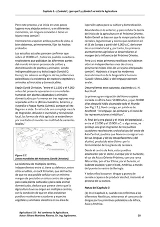 Capítulo 3.- ¿Cuándo?, ¿por qué? y ¿dónde? se inició la Agricultura
Pero este proceso, ¿se inicia en unos pocos
lugares muy alejados entre si, y en diferentes
momentos, sin ninguna conexión o tiene un
lejano nexo común?.
Intentaremos exponer ambos puntos de vista, si
bien debemos, primeramente, fijar los hechos
probados.
Los estudios actuales parecen confirmar que
sobre el 10.000 a.C., todos los pueblos cazadores-
recolectores que poblaban las diferentes partes
del mundo iniciaron procesos de cultivo y
domesticación de plantas y animales; siendo
indispensable para su éxito (según Donald O.
Henry), los saberes ecológicos de las poblaciones
paleolíticas y la existencia de especies vegetales y
animales aclimatadas y domesticables.
Según David Christian, “entre el 11.500 y el 4.000
antes del presente aparecieron comunidades
humanas con plantas adaptadas y animales
domesticados por lo menos en tres regiones muy
separadas entre sí (Afroeuroasiática, América, y
Australia y Papua Nueva Guinea), aunque tal vez
llegaran a siete. En virtud de una compleja mezcla
de migración, difusión e invención y reinvención
local, las formas de vida agrícola se extendieron
por casi todo el mundo con multitud de variantes
locales.”
Figura 3.2.
Zonas mundiales del Holoceno (David Christian).
La existencia de múltiples centros,
independientes entre si, tiene su defensor, entre
otros eruditos, en JacK R.Harlan, que del hecho
de que no sea posible señalar con un mínimo
margen de precisión un único centro de origen
para cada planta cultivada y para cada animal
domesticado, deduce que parece cierto que la
Agricultura tuvo su origen en múltiples centros,
con la condición de que en ellos existieran
pueblos recolectores-cazadores y especies
vegetales y animales silvestres en su área de
ispersión aptas para su cultivo y domesticación.
Abundando en lo anterior, y para refutar la teoría
del inicio de la agricultura en el Próximo Oriente,
Robin Denell se basa en que la mayor parte de los
cereales, leguminosas y ovinos que existieron en
el SE de Europa a partir del 6.000 a.C. derivaron
de un contexto local y, por tanto, los primeros
asentamientos agrícolas se desarrollaron al
margen de la influencia del Próximo Oriente.
Pero ¿y si estos primeros neolíticos no hubieran
sido tan independientes unos de otros y
provinieran todos ellos de un lejano antepasado
común?. Hipótesis a la que los modernos
descubrimientos de la biogenética humana
(Cavalli-Sforza,2001) y del lenguaje parecen
avalar.
Desarrollemos este supuesto, siguiendo a J. H.
Reichholf.
La primera gran migración del Homo sapiens
iniciada en África hace 50.000 años, y que 20.000
años después había alcanzado todo el Mundo
(ver Fig.1.2.), llevó consigo, en palabras de
Reichholf “el lenguaje, las pinturas y el inicio de
las representaciones simbólicas”.
Al final de la era glacial y el inicio del postglacial ,
entre el 12.000 y el 10.000 a.C. o algo antes, se
produjo una gran migración de los pueblos
cazadores-recolectores uroloaltaicos del oeste de
Asia Central, pueblos que llevaron consigo el uso
de sus lenguas y de los estupefacientes y del
alcohol, producido este último por la
fermentación de los granos de cereales.
Desde el centro de Asia, estos pueblos
alcanzaron: por el Oeste, Europa; por el Suroeste,
el sur de Asia y Oriente Próximo, con una rama
Nilo arriba; por el Sur China; por el Sureste, el
Sudeste asiático; y por el Este, América, a través
del puente terrestre de Beringia.
Y todos ellos buscaron drogas y granos de
cereales capaces de producir alcohol, iniciando el
proceso de su cultivo.
Notas del Capítulo 3
(1) En el Capítulo 4, cuando nos referimos a los
diferentes Neolíticos, reiteramos el consumo de
drogas por los primitivos pobladores de África,
Asia y América.
Agricultura 1.0 - Así comienza la Agricultura.
Autor: Álvaro Martínez Álvarez. Dr. Ing. Agrónomo. 20
 