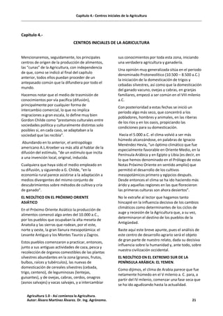 Capítulo 4.- Centros iniciales de la Agricultura
Capitulo 4.-
CENTROS INICIALES DE LA AGRICULTURA
Mencionaremos, seguidamente, los principales
centros de origen de la producción de alimentos,
las “cunas” de la Agricultura, con independencia
de que, como se indicó al final del capítulo
anterior, todos ellos puedan proceder de un
antepasado común que la difundiera por todo el
mundo.
Hacemos notar que el medio de trasmisión de
conocimientos por vía pacífica (difusión),
principalmente por cualquier forma de
intercambio comercial, lo que no implica
migraciones a gran escala, lo define muy bien
Gordon Childe como “prestamos culturales entre
sociedades política y culturalmente distintas solo
posibles si, en cada caso, se adaptaban a la
sociedad que las recibía”.
Abundando en lo anterior, el antropólogo
americano A.L.Kroeber va más allá al hablar de la
difusión del estímulo, “de un estímulo que incita
a una invención local, original, inducida.
Cualquiera que haya sido el medio empleado en
su difusión, y siguiendo a G. Childe, “en la
economía rural parece asistirse a la adaptación a
medios divergentes del mismo conjunto de
descubrimientos sobre métodos de cultivo y cría
de ganado”.
EL NEOLÍTICO EN EL PRÓXIMO ORIENTE
ASIÁTICO
En el Próximo Oriente Asiático la producción de
alimentos comenzó algo antes del 10.000 a.C.,
por los pueblos que ocupaban la alta meseta de
Anatolia y las sierras que rodean, por el este,
norte y oeste, la gran llanura mesopotámica: el
Levante Antiguo y los Montes Tauros y Zagros.
Estos pueblos comenzaron a practicar, entonces,
junto a sus antiguas actividades de caza, pesca y
recolección de órganos comestibles de las plantas
silvestres abundantes en la zona (granos, frutos,
bulbos, raíces y tubérculos), las nuevas de
domesticación de cereales silvestres (cebada,
trigo, centeno), de leguminosas (lentejas,
guisantes), y de ovejas, cabras, cerdos, onagros
(asnos salvajes) y vacas salvajes, y a intercambiar
sus conocimientos por toda esta zona, iniciando
una verdadera agricultura y ganadería.
Una opinión muy generalizada sitúa en el periodo
denominado Protoneolítico (10.500 – 8.500 a.C.)
la iniciación de la domesticación de trigos y
cebadas silvestres, así como que la domesticación
del ganado vacuno, ovejas y cabras, en granjas
familiares, empezó a ser común en el VIII milenio
a.C.
Con posterioridad a estas fechas se inició un
periodo algo más seco, que concentró a los
pobladores, hombres y animales, en las riberas
de los ríos y en los oasis, propiciando las
condiciones para su domesticación.
Hacia el 5.000 a.C. el clima volvió a ser más
húmedo alcanzándose, en palabras de Ignacio
Menéndez Hevía, “un óptimo climático que fue
especialmente favorable en Oriente Medio, en la
Península Arábica y en Egipto y Libia (es decir, en
lo que hemos denominado en el Prólogo de estas
Notas Próximo Oriente en sentido amplio) que
permitió el desarrollo de los cultivos
mesopotámicos primero y egipcios después.
Desde entonces el clima se ha ido haciendo más
árido y aquellas regiones en las que florecieron
las primeras culturas son ahora desiertos”.
No le extrañe al lector que hagamos tanto
hincapié en la influencia decisiva de los cambios
climáticos como determinantes de los ciclos de
auge y recesión de la Agricultura que, a su vez,
determinaron el destino de los pueblos de la
Antigüedad.
Baste aquí este breve apunte, pues el análisis de
este centro de desarrollo agrario será el objeto
de gran parte de nuestro relato, dada su decisiva
influencia sobre la humanidad y, ante todo, sobre
nuestra civilización occidental.
EL NEOLÍTICO EN EL EXTREMO SUR DE LA
PENÍNSULA ARÁBICA: EL YEMEN.
Como dijimos, el clima de Arabia parece que fue
netamente húmedo en el V milenio a. C. para, a
partir del IV milenio, comenzar una fase seca que
se ha ido agudizando hasta la actualidad.
Agricultura 1.0 - Así comienza la Agricultura.
Autor: Álvaro Martínez Álvarez. Dr. Ing. Agrónomo. 21
 