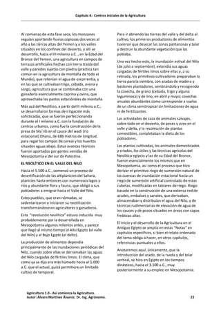 Capítulo 4.- Centros iniciales de la Agricultura
Al comienzo de esta fase seca, los monzones
seguían aportando lluvias copiosas dos veces al
año a las tierras altas del Yemen y a los valles
situados en los confines del desierto, y allí se
desarrolló, hacia el III milenio a.C. , en la Edad del
Bronce del Yemen, una agricultura en campos de
terrazas artificiales hechas con tierra traída del
valle y paredes sujetas con piedra (práctica tan
común en la agricultura de montaña de todo el
Mundo), que retenían el agua de escorrentía, y
en las que se cultivaban trigo, cebada, avena y
sorgo, agricultura que se combinaba con una
ganadería esencialmente caprina y ovina, que
aprovechaba los pastos estaciónales de montaña.
Más acá del Neolítico, a partir del II milenio a.C.,
se desarrollaron formas de irrigación más
sofisticadas, que se fueron perfeccionando
durante el I milenio a.C. con la fundación de
centros urbanos, como fue la construcción de la
presa de Ma´rib en el cauce del wadi (río
estacional) Dhana, de 680 metros de longitud,
para regar los campos de cereal y los huertos
situados aguas abajo. Estos avances técnicos
fueron aportados por gentes venidas de
Mesopotamia y del sur de Palestina.
EL NEOLÍTICO EN EL VALLE DEL NILO
Hacia el 5.500 a.C., comenzó un proceso de
desertificación de las altiplanicies del Sahara,
planicies hasta entonces con numerosos lagos y
ríos y abundante flora y fauna, que obligó a sus
pobladores a emigrar hacia el Valle del Nilo.
Estos pueblos, que eran nómadas, se
sedentarizaron e iniciaron su neotilización
transformándose en agricultores y ganaderos.
Esta “revolución neolítica” estuvo inducida muy
probablemente por la desarrollada en
Mesopotamia algunos milenios antes, y parece
que llegó al mismo tiempo al Alto Egipto (el valle
del Nilo) y al Bajo Egipto (el delta).
La producción de alimentos dependía
principalmente de las inundaciones periódicas del
Nilo, cuando sobre ellas se derramaban las aguas
del Nilo cargadas de fértiles limos. El clima, que
como ya se dijo era más húmedo hacia el 5.000
a.C. que el actual, quizá permitiera un limitado
cultivo de temporal.
Para ir abriendo las tierras del valle y del delta al
cultivo, los primeros productores de alimentos
tuvieron que desecar las zonas pantanosas y talar
y destruir la abundante vegetación que las
poblaba.
Una vez hecho esto, la inundación estival del Nilo
(de julio a septiembre), extendía sus aguas
cargadas de fértiles limos sobre ellas y, a su
retirada, los primitivos cultivadores preparaban la
tierra para la siembra, con azadas de madera y
bastones plantadores, sembrándola y recogiendo
la cosecha, de grano (cebada, trigo y alguna
leguminosa) y de lino, en abril y mayo; cosechas
anuales abundantes como corresponde a suelos
de un clima semitropical sin limitaciones de agua
ni de fertilizantes.
Las actividades de caza de animales salvajes,
sobre todo en el desierto, de peces y aves en el
valle y delta, y la recolección de plantas
comestibles, completaban la dieta de los
pobladores.
Las plantas cultivadas, los animales domesticados
y criados, los útiles y las técnicas agrícolas del
Neolítico egipcio y las de su Edad del Bronce,
fueron esencialmente los mismos que en
Mesopotamia, así como el proceso que hizo
derivar el primitivo riego de sumersión natural de
las cuencas de inundación estacional hacia un
riego de sumersión artificial controlado de estas
cubetas, modificadas en tablares de riego. Riego
basado en la construcción de una extensa red de
azudes, embalses y canales, que derivaban,
almacenaban y distribuían el agua del Nilo, y de
técnicas rudimentarias de elevación de agua de
los cauces y de pozos situados en áreas con capas
freáticas altas.
El inicio y el desarrollo de la Agricultura en el
Antiguo Egipto se amplía en estas “Notas” en
capítulos específicos, si bien el relato ordenado
del tema obliga a hacer, en otros capítulos,
referencias puntuales a ellos.
Anotaremos aquí, únicamente, que la
introducción del arado, de la rueda y del telar
vertical, se hizo en Egipto en los tiempos
dinásticos, hacia el 3.100 a.C., muy
posteriormente a su empleo en Mesopotamia.
Agricultura 1.0 - Así comienza la Agricultura.
Autor: Álvaro Martínez Álvarez. Dr. Ing. Agrónomo. 22
 