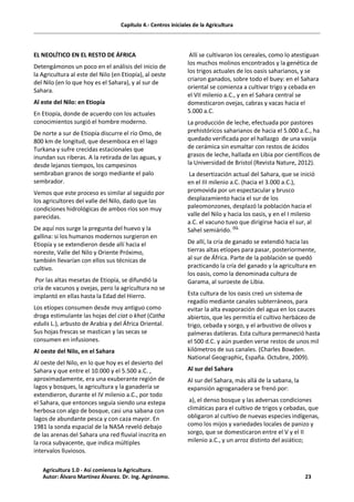 Capítulo 4.- Centros iniciales de la Agricultura
EL NEOLÍTICO EN EL RESTO DE ÁFRICA
Detengámonos un poco en el análisis del inicio de
la Agricultura al este del Nilo (en Etiopía), al oeste
del Nilo (en lo que hoy es el Sahara), y al sur de
Sahara.
Al este del Nilo: en Etiopía
En Etiopía, donde de acuerdo con los actuales
conocimientos surgió el hombre moderno.
De norte a sur de Etiopía discurre el río Omo, de
800 km de longitud, que desemboca en el lago
Turkana y sufre crecidas estacionales que
inundan sus riberas. A la retirada de las aguas, y
desde lejanos tiempos, los campesinos
sembraban granos de sorgo mediante el palo
sembrador.
Vemos que este proceso es similar al seguido por
los agricultores del valle del Nilo, dado que las
condiciones hidrológicas de ambos ríos son muy
parecidas.
De aquí nos surge la pregunta del huevo y la
gallina: si los humanos modernos surgieron en
Etiopía y se extendieron desde allí hacia el
noreste, Valle del Nilo y Oriente Próximo,
también llevarían con ellos sus técnicas de
cultivo.
Por las altas mesetas de Etiopía, se difundió la
cría de vacunos y ovejas, pero la agricultura no se
implantó en ellas hasta la Edad del Hierro.
Los etíopes consumen desde muy antiguo como
droga estimulante las hojas del ciat o khat (Catha
edulis L.), arbusto de Arabia y del África Oriental.
Sus hojas frescas se mastican y las secas se
consumen en infusiones.
Al oeste del Nilo, en el Sahara
Al oeste del Nilo, en lo que hoy es el desierto del
Sahara y que entre el 10.000 y el 5.500 a.C. ,
aproximadamente, era una exuberante región de
lagos y bosques, la agricultura y la ganadería se
extendieron, durante el IV milenio a.C., por todo
el Sahara, que entonces seguía siendo una estepa
herbosa con algo de bosque, casi una sabana con
lagos de abundante pesca y con caza mayor. En
1981 la sonda espacial de la NASA reveló debajo
de las arenas del Sahara una red fluvial inscrita en
la roca subyacente, que indica múltiples
intervalos lluviosos.
Allí se cultivaron los cereales, como lo atestiguan
los muchos molinos encontrados y la genética de
los trigos actuales de los oasis saharianos, y se
criaron ganados, sobre todo el buey: en el Sahara
oriental se comienza a cultivar trigo y cebada en
el VII milenio a.C., y en el Sahara central se
domesticaron ovejas, cabras y vacas hacia el
5.000 a.C.
La producción de leche, efectuada por pastores
prehistóricos saharianos de hacia el 5.000 a.C., ha
quedado verificada por el hallazgo de una vasija
de cerámica sin esmaltar con restos de ácidos
grasos de leche, hallada en Libia por científicos de
la Universidad de Bristol (Revista Nature, 2012).
La desertización actual del Sahara, que se inició
en el III milenio a.C. (hacia el 3.000 a.C.),
promovida por un espectacular y brusco
desplazamiento hacia el sur de los
paleomonzones, desplazó la población hacia el
valle del Nilo y hacia los oasis, y en el I milenio
a.C. el vacuno tuvo que dirigirse hacia el sur, al
Sahel semiárido. (1).
De allí, la cría de ganado se extendió hacia las
tierras altas etíopes para pasar, posteriormente,
al sur de África. Parte de la población se quedó
practicando la cría del ganado y la agricultura en
los oasis, como la denominada cultura de
Garama, al suroeste de Libia.
Esta cultura de los oasis creó un sistema de
regadío mediante canales subterráneos, para
evitar la alta evaporación del agua en los cauces
abiertos, que les permitía el cultivo herbáceo de
trigo, cebada y sorgo, y el arbustivo de olivos y
palmeras datileras. Esta cultura permaneció hasta
el 500 d.C. y aún pueden verse restos de unos mil
kilómetros de sus canales. (Charles Bowden.
National Geographic, España. Octubre, 2009).
Al sur del Sahara
Al sur del Sahara, más allá de la sabana, la
expansión agroganadera se frenó por:
a), el denso bosque y las adversas condiciones
climáticas para el cultivo de trigos y cebadas, que
obligaron al cultivo de nuevas especies indígenas,
como los mijos y variedades locales de panizo y
sorgo, que se domesticaron entre el V y el II
milenio a.C., y un arroz distinto del asiático;
Agricultura 1.0 - Así comienza la Agricultura.
Autor: Álvaro Martínez Álvarez. Dr. Ing. Agrónomo. 23
 