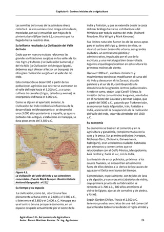 Capítulo 4.- Centros iniciales de la Agricultura
Las semillas de la nuez de la palmácea Areca
catochu L. se consumían como droga estimulante,
mezcladas con cal y envueltas con hojas de la
pimienta betel (Piper betle L.), consumo que ha
llegado hasta nuestros días.
Su brillante resultado: La Civilización del Valle
del Indo
Dado que en nuestro trabajo relatamos las
grandes civilizaciones surgidas en los valles de los
ríos Tigris y Eufrates ( la Civilización Sumeria), y
del río Nilo (la Civilización del Antiguo Egipto),
debemos aquí ofrecer al lector un bosquejo de
otra gran civilización surgida en el valle del río
Indo.
Esta civilización se desarrolló a partir de las
poblaciones agrícolas que se cree se asentaron en
el valle del Indo hacia el 3.200 a.C., y a cuyos
cultivos de cereales (trigos, cebadas y avenas) se
incorporó la vid hacia el 3.000 a.C.
Como se dijo en el apartado anterior, la
civilización del Indo recibió las influencias de la
desarrollada en Mesopotamia y se desarrolló
unos 3.000 años posteriores a aquella, ya que su
poblado más antiguo, establecido en Harappa, se
data poco antes del 3.300 a.C.
Figura 4.1.
La civilización del valle del Indo y sus conexiones
comerciales. (Fuente Mark Kenoyer. Revista Historia
National Geographic nº122)
Su tiempo y su espacio
La civilización, como tal, abarcó una fase
plenamente urbana entre el 2.600 y el 1.900 a.C.,
si bien entre el 2.800 y el 2.600 a. C. Harappa era
ya el centro de una prospera economía, en un
espacio ocupado actualmente por el oeste de la
India y Pakistán, y que se extendía desde la costa
del mar Arábigo hasta las estribaciones del
Himalaya por toda la cuenca del Indo. (Richard
Meadow, Rita Wright y Mark Kenoyer)
Sus límites naturales fueron los de las zonas aptas
para el cultivo del trigo y, dentro de ellos, se
alcanzó un buen desarrollo urbano, con grandes
ciudades, un centralismo político y
administrativo, impulsado por el uso de la
escritura, y una metalurgia bien desarrollada.
Algunos arqueólogos localizan en esta cultura los
primeros molinos de viento.
Hacia el 1700 a.C., cambios climáticos y
movimientos tectónicos modificaron el curso del
río Indo y desecaron el río Zarasai, situado
paralelo y al sur de él, contribuyendo a la
decadencia de las grandes centros poblacionales.
A esto se suma, según Luigi Cavalli-Sforza, la
invasión de las comunidades kurganes, asentadas
en el noroeste del Caucaso y del mar Cáspio, que
a partir del 3000 a.C., pasando por Turkmenistán,
se movieron hacia Afganistán, Irán, Pakistán e
India, acelerando la desaparición de la civilización
del Valle del Indo, ocurrida alrededor del 1500
a.C.
Su economía
Su economía se basó en el comercio y en la
agricultura y ganadería, complementada con la
caza y la pesca. Sus grandes poblados (Harappa,
Mohenjo-Daro, Dholavira, Ganweriwala,
Rakhigarti), eran verdaderas ciudades habitadas
por artesanos y comerciantes que se
relacionaban con el Golfo Pérsico, Mesopotamia,
Asia central y, hacia el sur, con la India.
La situación de estos poblados, próximos a los
cauces fluviales, se encuentran actualmente
fuera de ellos debido a la deriva de los cauces de
agua por el Delta en el curso del tiempo.
Comerciaban, especialmente, con tejidos de lana
y de algodón, y con artesanía (abalorios de vidrio,
cuya primera prueba de su fabricación se
remonta al 1.700 a.C., 200 años anteriores al
vidrio de Egipto; ajorcas de cornalina y de piedra,
y lozas).
Según Gordon Childe, “hacia el 2.500 a.C.
tenemos pruebas concretas de una red comercial
que enlazaba todo el área desde el Tigris al Indo y
Agricultura 1.0 - Así comienza la Agricultura.
Autor: Álvaro Martínez Álvarez. Dr. Ing. Agrónomo. 25
 