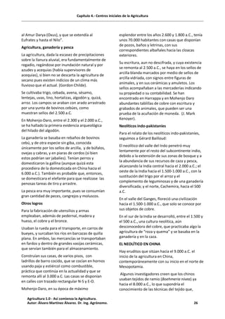 Capítulo 4.- Centros iniciales de la Agricultura
al Amur Darya (Oxus), y que se extendía al
Eufrates y hasta el Nilo”.
Agricultura, ganadería y pesca
La agricultura, dada la escasez de precipitaciones
sobre la llanura aluvial, era fundamentalmente de
regadío, regándose por inundación natural y por
azudes y acequias (había supervisores de
acequias), si bien no se descarta la agricultura de
secano pues existen indicios de un clima más
lluvioso que el actual. (Gordon Childe).
Se cultivaba trigo, cebada, avena, sésamo,
lentejas, uvas, lino, hortalizas, algodón y, quizá,
arroz. Los campos se araban con arado arrastrado
por una yunta de bovinos cebúes, como
muestran sellos del 2.500 a.C.
En Mohenjo-Daro, entre el 2.300 y el 2.000 a.C.,
se ha hallado la primera evidencia arqueológica
del hilado del algodón.
La ganadería se basaba en rebaños de bovinos
cebú, y de otra especie sin giba, conocida
únicamente por los sellos de arcilla, y de búfalos,
ovejas y cabras, y en piaras de cerdos (si bien
estos podrían ser jabalíes). Tenían perros y
domesticaron la gallina (aunque quizá esta
procediera de la domesticada en China hacia el
6.000 a.C.). También es probable que, entonces,
se domesticara el elefante para que realizase las
penosas tareas de tiro y arrastre.
La pesca era muy importante, pues se consumían
gran cantidad de peces, cangrejos y moluscos.
Otros logros
Para la fabricación de utensilios y armas
empleaban, además de pedernal, madera y
hueso, el cobre y el bronce.
Usaban la rueda para el transporte, en carros de
bueyes, y surcaban los ríos en barcazas de quilla
plana. En ambos, las mercancías se transportaban
en fardos y dentro de grandes vasijas cerámicas,
que servían también para el almacenamiento.
Construían sus casas, de varios pisos, con
ladrillos de barro cocido, que se cocían en hornos
usando paja y estiércol como combustible,
práctica que continúa en la actualidad y que se
remonta allí al 3.000 a.C. Las casas se disponían
en calles con trazado rectangular N-S y E-O.
Mohenjo-Daro, en su época de máximo
esplendor entre los años 2.600 y 1.800 a.C., tenía
unos 70.000 habitantes con casas que disponían
de pozos, baños y letrinas, con sus
correspondientes albañales hacia las cloacas
exteriores.
Su escritura, aun no descifrada, y cuya existencia
se remonta al 2.500 a.C., se haya en los sellos de
arcilla blanda marcados por medio de sellos de
arcilla vidriada, con signos entre figuras de
animales, y en sus cerámicas y amuletos. Los
sellos acompañaban a las mercaderías indicando
su propiedad o su contabilidad. Se han
encontrado en Harrappa y en Mohenjo Daro
abundantes tablillas de cobre con escritura y
grabados de animales, que pueden ser una
prueba de la acuñación de moneda. (J. Mark
Kenoyer).
Neolíticos indo-pakistaníes
Para el relato de los neolíticos indo-pakistaníes,
seguimos a Gérard Bailloud:
El neolítico del valle del Indo penetró muy
lentamente por el resto del subcontinente indio,
debido a la extensión de sus zonas de bosque y a
la abundancia de sus recursos de caza y pesca,
alcanzando la India central hacia el 2.000 a.C.; el
oeste de la India hacia el 1.500-1.000 a.C., con la
sustitución del trigo por el arroz y el
complemento de leguminosas y de una ganadería
diversificada; y el norte, Cachemira, hacia el 500
a.C.
En el valle del Ganges, floreció una civilización
hacia el 1.500-1.000 a.C., que solo se conoce por
sus objetos de cobre.
En el sur de la India se desarrolló, entre el 1.500 y
el 500 a.C., una cultura neolítica, aún
desconocedora del cobre, que practicaba algo la
agricultura de “roza y quema” y se basaba en la
ganadería y en la caza.
EL NEOLÍTICO EN CHINA
Hay eruditos que sitúan hacia el 9.000 a.C. el
inicio de la agricultura en China,
contemporáneamente con su inicio en el norte de
Mesopotamia.
Algunos investigadores creen que los chinos
usaban tejidos de ramio (Boehmeria nivea) ya
hacia el 8.000 a.C., lo que supondría el
conocimiento de las técnicas del tejido que,
Agricultura 1.0 - Así comienza la Agricultura.
Autor: Álvaro Martínez Álvarez. Dr. Ing. Agrónomo. 26
 