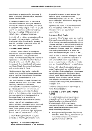Capítulo 4.- Centros iniciales de la Agricultura
normalmente, se asocian con las agrícolas y, de
ser así, la existencia del cultivo de las plantas por
aquellas remotas fechas.
Su comienzo, que hasta ahora se creía que se
había efectuado en solo dos lugares diferentes,
aunque culturalmente relacionados, las cuencas
de los ríos Amarillo y Yangtze, parece ser que, de
acuerdo con recientes descubrimientos (Jiang
Weidong, Science Sep. 2009), se reparte en
múltiples focos a lo largo del país actual.
En el 6.000 a.C. ya estaban consolidados en China
dos grandes sistemas agrícolas: el del norte
basado en el cultivo del mijo, en la cuenca del río
Amarillo, y el del sur basado en el cultivo del
arroz, en la cuenca del río Yangtze.
En la cuenca del río Amarillo
En la cuenca del río Amarillo, si bien algunos
autores datan el inicio de la agricultura hacia el
7.000 a.C. en su zona norte, parece que la
primera domesticación de una planta silvestre, el
mijo de cola de zorra (Setaria italica.= Panicum
italicum), se hizo hacia el 6.000 a.C.; al mismo
tiempo que la domesticación de la gallina, que
ocurrió paralela a la domesticación de faisanes
autóctonos del norte de China.
Esto último quedó claro por los estudios del
genoma mitocrondial de huesos de faisanes que
antes se creían de gallinas (Bartón, Universidad
de Oklahoma. Scientific Reports, 2015).
Estos huesos encontrados en el yacimiento de
Dadiwan, al este de Gansu, en la cuenca del río
Amarillo, y datados hacia el 6000 a.C.,
pertenecen a faisanes alimentados con mijo, lo
que indica su convivencia con humanos, un
primer paso hacia su domesticación. Estos
faisanes se domesticaron para el consumo de su
carne, pero posteriormente se abandonó su
domesticación por la de las gallinas, al
proporcionar estas, además de carne, huevos.
Hacia el 3.300 a.C., sus pobladores poseían
hornos comunales y guardaban perros, que quizá
les servían de alimento como hasta hoy en día,
cerdos, ovejas, gallinas, búfalos, bueyes y
gusanos de seda, y cultivaban trigo, mijo y coles.
Hacia el 2.700 a.C. cultivaban el té y la soja.
La llanura de Zhengzhou, situada en la gran
cuenca del río Amarillo y próxima a las tierras
altas que la cierran por el oeste, y cuyos ricos
suelos de “loess” permitían un cultivo
continuado, disponía hacia el 2.500 a.C. de una
red de canales para la distribución del agua de
riego en sus cultivos.
A partir de esas fechas se sitúa el florecimiento
de la civilización del río Amarillo, es decir un
milenio más tarde que la sumeria en
Mesopotamia.
En la cuenca del río Yangtze
En la cuenca del río Yangtze, parece que el cultivo
del arroz silvestre se inició también sobre el 6.000
a.C., si bien hay investigadores que sitúan entre el
7.500 y el 6.800 a.C. la primera domesticación del
arroz, basándose en los hallazgos del yacimiento
de Hemudu, situado al sur del delta del Yangtze.
Otros investigadores retrasan las fechas del
cultivo del arroz en el Yangtze hasta el 10.000 a.C.
El vino de arroz se consumía desde por lo menos
el 7000 a.C., como lo confirman los residuos de
ácido tartárico hallados en una jarra de esa
época, en el yacimiento de Jiahu. Era un vino de
arroz que al que se añadía miel y bayas silvestres.
Hacia el 5.000 a.C., en la bahía de Hangzhou, al
sur del Yangtze, existía una población agrícola
que cultivaba y almacenaba el arroz y disponía de
gran número de animales domésticos: perros,
gallinas, cerdos, vacunos y búfalos. Fabricaban
cerámica, tejidos de saco y cuerdas, así como
útiles de piedra, madera y hueso (entre ellos
hoces con cuchillas de piedra), barcos de remos y
husos para tejer.
China tuvo varios sistemas de escritura por lo
menos desde el 1.200 a.C.
EL NEOLÍTICO AL ESTE DE CHINA Y POR EL
PACÍFICO
En el sudeste de Asia, existen evidencias tan
antiguas del cultivo de las plantas que han
llegado hasta hacer conjeturar a Wilhelm
G.Solheim que las técnicas agrícolas se
expandieron desde allí a China y no al contrario;
si bien pueden pertenecer a una economía
recolectora de amplio espectro.
· Hallazgos arqueológicos en la antigua Siam,
en el delta del río Mekong, hoy Vietnam, que
indican la existencia de una incipiente
agricultura hacia el 9.000 a.C.
Agricultura 1.0 - Así comienza la Agricultura.
Autor: Álvaro Martínez Álvarez. Dr. Ing. Agrónomo. 27
 