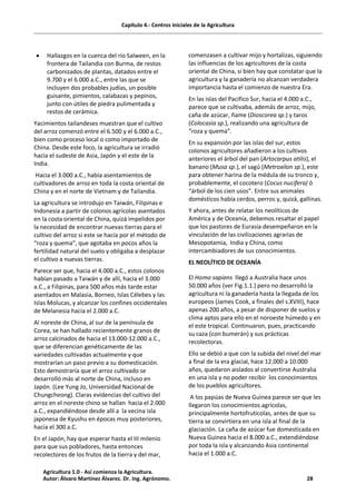 Capítulo 4.- Centros iniciales de la Agricultura
· Hallazgos en la cuenca del río Salween, en la
frontera de Tailandia con Burma, de restos
carbonizados de plantas, datados entre el
9.700 y el 6.000 a.C., entre las que se
incluyen dos probables judías, un posible
guisante, pimientos, calabazas y pepinos,
junto con útiles de piedra pulimentada y
restos de cerámica.
Yacimientos tailandeses muestran que el cultivo
del arroz comenzó entre el 6.500 y el 6.000 a.C.,
bien como proceso local o como importado de
China. Desde este foco, la agricultura se irradió
hacia el sudeste de Asia, Japón y el este de la
India.
Hacia el 3.000 a.C., había asentamientos de
cultivadores de arroz en toda la costa oriental de
China y en el norte de Vietnam y de Tailandia.
La agricultura se introdujo en Taiwán, Filipinas e
Indonesia a partir de colonos agrícolas asentados
en la costa oriental de China, quizá impelidos por
la necesidad de encontrar nuevas tierras para el
cultivo del arroz si este se hacía por el método de
“roza y quema”, que agotaba en pocos años la
fertilidad natural del suelo y obligaba a desplazar
el cultivo a nuevas tierras.
Parece ser que, hacia el 4.000 a.C., estos colonos
habían pasado a Taiwán y de allí, hacia el 3.000
a.C., a Filipinas, para 500 años más tarde estar
asentados en Malasia, Borneo, Islas Célebes y las
Islas Molucas, y alcanzar los confines occidentales
de Melanesia hacia el 2.000 a.C.
Al noreste de China, al sur de la península de
Corea, se han hallado recientemente granos de
arroz calcinados de hacia el 13.000-12.000 a.C.,
que se diferencian genéticamente de las
variedades cultivadas actualmente y que
mostrarían un paso previo a su domesticación.
Esto demostraría que el arroz cultivado se
desarrolló más al norte de China, incluso en
Japón. (Lee Yung Jo, Universidad Nacional de
Chungcheong). Claras evidencias del cultivo del
arroz en el noreste chino se hallan hacia el 2.000
a.C., expandiéndose desde allí a la vecina isla
japonesa de Kyushu en épocas muy posteriores,
hacia el 300 a.C.
En el Japón, hay que esperar hasta el III milenio
para que sus pobladores, hasta entonces
recolectores de los frutos de la tierra y del mar,
comenzasen a cultivar mijo y hortalizas, siguiendo
las influencias de los agricultores de la costa
oriental de China, si bien hay que constatar que la
agricultura y la ganadería no alcanzan verdadera
importancia hasta el comienzo de nuestra Era.
En las islas del Pacifico Sur, hacia el 4.000 a.C.,
parece que se cultivaba, además de arroz, mijo,
caña de azúcar, ñame (Dioscorea sp.) y taros
(Colocasia sp.), realizando una agricultura de
“roza y quema”.
En su expansión por las islas del sur, estos
colonos agricultores añadieron a los cultivos
anteriores el árbol del pan (Artocarpus atilis), el
banano (Musa sp.), el sagú (Metroxilon sp.), este
para obtener harina de la médula de su tronco y,
probablemente, el cocotero (Cocus nucifera) ó
“árbol de los cien usos”. Entre sus animales
domésticos había cerdos, perros y, quizá, gallinas.
Y ahora, antes de relatar los neolíticos de
América y de Oceanía, debemos resaltar el papel
que los pastores de Eurasia desempeñaron en la
vinculación de las civilizaciones agrarias de
Mesopotamia, India y China, como
intercambiadores de sus conocimientos.
EL NEOLÍTICO DE OCEANÍA
El Homo sapiens llegó a Australia hace unos
50.000 años (ver Fig.1.1.) pero no desarrolló la
agricultura ni la ganadería hasta la llegada de los
europeos (James Cook, a finales del s.XVIII), hace
apenas 200 años, a pesar de disponer de suelos y
clima aptos para ello en el noroeste húmedo y en
el este tropical. Continuaron, pues, practicando
su caza (con bumerán) y sus prácticas
recolectoras.
Ello se debió a que con la subida del nivel del mar
a final de la era glacial, hace 12.000 a 10.000
años, quedaron aislados al convertirse Australia
en una isla y no poder recibir los conocimientos
de los pueblos agricultores.
A los papúas de Nueva Guinea parece ser que les
llegaron los conocimientos agrícolas,
principalmente hortofrutícolas, antes de que su
tierra se convirtiera en una isla al final de la
glaciación. La caña de azúcar fue domesticada en
Nueva Guinea hacia el 8.000 a.C., extendiéndose
por toda la isla y alcanzando Asia continental
hacia el 1.000 a.C.
Agricultura 1.0 - Así comienza la Agricultura.
Autor: Álvaro Martínez Álvarez. Dr. Ing. Agrónomo. 28
 