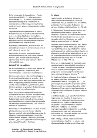 Capítulo 4.- Centros iniciales de la Agricultura
En las tierras altas de Nueva Guinea y Papúa,
quizá desde el 7.000 a.C. y fehacientemente
hacia el 4.000 a.C., se estaban construyendo
zanjas de drenaje para el saneamiento de
extensas zonas pantanosas y poder cultivarlas,
quizá con ñames y taros, cultivos que se regaban
por surcos.
Según Annette Laming-Emperaire, en Papúa-
Nueva Guinea, no mucho más allá del II milenio
a.C., se constata el cultivo de ñames, taros,
bananos y árbol del pan, y la posesión de cerdos y
gallinas domésticos, por pueblos que emigraron
probablemente del sureste asiático.
El extremo sur de Oceanía, Nueva Zelanda, no
conoció la producción de alimentos hasta el final
del I milenio de nuestra Era.
La presencia de batatas sudamericanas en
Polinesia demuestra que hubo contactos entre
América y las diversas comunidades que
colonizaron el Pacífico en el transcurso de los
últimos 3.000 años.
EL NEOLÍTICO EN AMÉRICA
De las culturas neolíticas americanas, algunas de
las cuales llegan hasta nuestros días, nos
referiremos solo a las de fecha más temprana.
Los más avanzados de estos neolíticos llegaron a
la culminación de la cultura de la piedra y de la
cerámica sin torno, realizando buenos tejidos con
fibras de algodón y pieles de animales, como la
vicuña, no superando en su gran mayoría, en las
técnicas agrícolas, la agricultura de desmonte, de
“roza y quema”, con palo plantador.
Antes de pormenorizar por amplias regiones,
conviene decir que en todos los mitos existentes
en las zonas tropicales y húmedas de Centro y
Sudamérica la planta cultivada primigenia es la
yuca dulce (Manihot esculenta, Crantz), derivada
de la amarga (Manihot utilísima), cuyo cultivo se
remonta al III milenio a.C.
Estos mitos se refieren también al cultivo de otras
plantas tuberosas como el Camote o batata
(Ipomea batatas), originaria de Centroamérica, la
Malanga (Xanthosoma violaceum, Schott), los
ñames blancos, morados y amarillos (Dioscorea
trífida, L.), del Caribe y de la América intertropical
y los frijoles (Phaseolus y Dolichos).
En México
Según Stephen A. Goff y J.M. Salmerón, en
México se habría comenzado el cultivo del
ancestro del maíz, el teosinte, hacia el 9.000 a.C.,
pero según nuevas pruebas de datación con
carbono 14 sitúan esta fechas hacia el 4.700 a.C.
P.C.Mangelsdorf dice que se domesticó en una
pequeña región de México, y que el maíz
moderno y el teosinte anual descienden de una
hibridación del teosinte perenne con un maíz
tunicado, primitivo, hibridación que pudo
haberse producido hacia el 2.000 a.C.
Recientes investigaciones (Tomás C. Hart. Revista
Investigación y Ciencia, marzo2016), muestran
que los fitolitos (sílice depositada en las plantas
por la absorción de ácido monosilícico disuelto en
el agua durante la transpiración) del maíz actual y
de los antecesores silvestres del teosinte, indican
con precisión la cuna del maíz en el SO de
México, hacia el 7000-6000 a.C.
Dado que el maíz sirve para la elaboración, con
ayuda de la saliva, de una bebida alcohólica, la
“chicha” y que esta bebida forma parte de la
dieta de las poblaciones indígenas, cabe
preguntarse cómo se usó primero el maíz, si
como estimulante o como alimento (2)
.
En el valle de Tehuacán (al sureste de la ciudad
de México), aparecen, en un periodo
comprendido entre el 7.200 y el 5.200 a.C., las
primeras plantas cultivadas: el pimiento o chile
(Capsicum sp.), una calabaza (Cucurbita mixta) y
el aguacate (Persea spp.), si bien la población se
alimentaba de la recolección de plantas silvestres
y algo de caza.
A partir del 5.200 a.C., la agricultura toma más
importancia con el cultivo de otras nuevas
plantas: otras calabazas (Cucurbita moschata,
para alimento, y Lagenaria siceraria, para
recipientes), una judía de semilla pequeña
(Phaseolus acutifolius ó la P.lunatus
microspermus, judía lima de semilla pequeña) y,
probablemente, maíz, pues las muestras
encontradas (en Tehuacan) pueden corresponder
a maíz silvestre y no al cultivado.
Entre 3.400 y 2.500 a.C., todavía domina la
recolección sobre el cultivo y se añaden a las
plantas cultivadas la judía común (Phaseolus
Agricultura 1.0 - Así comienza la Agricultura.
Autor: Álvaro Martínez Álvarez. Dr. Ing. Agrónomo. 29
 