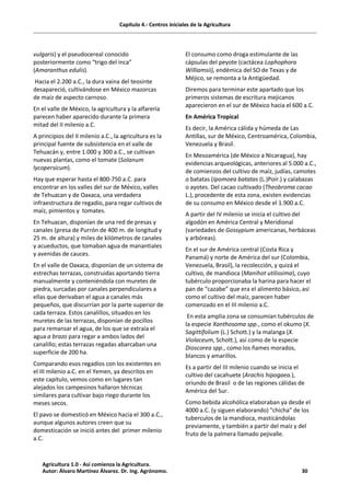 Capítulo 4.- Centros iniciales de la Agricultura
vulgaris) y el pseudocereal conocido
posteriormente como “trigo del inca”
(Amaranthus edulis).
Hacia el 2.200 a.C., la dura vaina del teosinte
desapareció, cultivándose en México mazorcas
de maíz de aspecto carnoso.
En el valle de México, la agricultura y la alfarería
parecen haber aparecido durante la primera
mitad del II milenio a.C.
A principios del II milenio a.C., la agricultura es la
principal fuente de subsistencia en el valle de
Tehuacán y, entre 1.000 y 300 a.C., se cultivan
nuevas plantas, como el tomate (Solanum
lycopersicum).
Hay que esperar hasta el 800-750 a.C. para
encontrar en los valles del sur de México, valles
de Tehuacan y de Oaxaca, una verdadera
infraestructura de regadío, para regar cultivos de
maíz, pimientos y tomates.
En Tehuacan, disponían de una red de presas y
canales (presa de Purrón de 400 m. de longitud y
25 m. de altura) y miles de kilómetros de canales
y acueductos, que tomaban agua de manantiales
y avenidas de cauces.
En el valle de Oaxaca, disponían de un sistema de
estrechas terrazas, construidas aportando tierra
manualmente y conteniéndola con muretes de
piedra, surcadas por canales perpendiculares a
ellas que derivaban el agua a canales más
pequeños, que discurrían por la parte superior de
cada terraza. Estos canalillos, situados en los
muretes de las terrazas, disponían de pocillos
para remansar el agua, de los que se extraía el
agua a brazo para regar a ambos lados del
canalillo; estas terrazas regadas abarcaban una
superficie de 200 ha.
Comparando esos regadíos con los existentes en
el III milenio a.C. en el Yemen, ya descritos en
este capítulo, vemos como en lugares tan
alejados los campesinos hallaron técnicas
similares para cultivar bajo riego durante los
meses secos.
El pavo se domesticó en México hacia el 300 a.C.,
aunque algunos autores creen que su
domesticación se inició antes del primer milenio
a.C.
El consumo como droga estimulante de las
cápsulas del peyote (cactácea Lophophora
Williamsii), endémica del SO de Texas y de
Méjico, se remonta a la Antigüedad.
Diremos para terminar este apartado que los
primeros sistemas de escritura mejicanos
aparecieron en el sur de México hacia el 600 a.C.
En América Tropical
Es decir, la América cálida y húmeda de Las
Antillas, sur de México, Centroamérica, Colombia,
Venezuela y Brasil.
En Mesoamérica (de México a Nicaragua), hay
evidencias arqueológicas, anteriores al 5.000 a.C.,
de comienzos del cultivo de maíz, judías, camotes
o batatas (Ipomoea batatas (L.)Poir.) y calabazas
o ayotes. Del cacao cultivado (Theobroma cacao
L.), procedente de esta zona, existen evidencias
de su consumo en México desde el 1.900 a.C.
A partir del IV milenio se inicia el cultivo del
algodón en América Central y Meridional
(variedades de Gossypium americanas, herbáceas
y arbóreas).
En el sur de América central (Costa Rica y
Panamá) y norte de América del sur (Colombia,
Venezuela, Brasil), la recolección, y quizá el
cultivo, de mandioca (Manihot utilissima), cuyo
tubérculo proporcionaba la harina para hacer el
pan de “cazabe” que era el alimento básico, así
como el cultivo del maíz, parecen haber
comenzado en el III milenio a.C.
En esta amplia zona se consumían tubérculos de
la especie Xanthosoma spp., como el okumo (X.
Sagittifolium (L.) Schott.) y la malanga (X.
Violaceum, Schott.), así como de la especie
Dioscorea spp., como los ñames morados,
blancos y amarillos.
Es a partir del III milenio cuando se inicia el
cultivo del cacahuete (Arachis hipogaea.),
oriundo de Brasil o de las regiones cálidas de
América del Sur.
Como bebida alcohólica elaboraban ya desde el
4000 a.C. (y siguen elaborando) “chicha” de los
tuberculos de la mandioca, masticándolas
previamente, y también a partir del maíz y del
fruto de la palmera llamado pejivalle.
Agricultura 1.0 - Así comienza la Agricultura.
Autor: Álvaro Martínez Álvarez. Dr. Ing. Agrónomo. 30
 