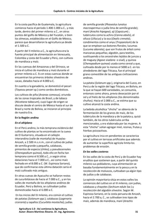 Capítulo 4.- Centros iniciales de la Agricultura
En la costa pacífica de Guatemala, la agricultura
comienza hacia el periodo 1.400-1.000 a.C., y más
tarde, dentro del primer milenio a.C., en otros
puntos del golfo de México y del Yucatán, si bien
los olmecas, establecidos en el Golfo de México,
parece que desarrollaron la agricultura ya desde
el 1.500 a.C.
A partir del II milenio a.C., la agricultura era la
fuente principal de alimentación en Venezuela,
Colombia y costa del Ecuador y Perú, con cultivos
de mandioca y maíz.
En las cuencas del Amazonas y del Orinoco, se
inicia el cultivo de mandioca y maíz durante el
primer milenio a.C. Es en estas cuencas donde se
encuentran los primeros árboles silvestres de
cacao, datados hacia el 4.000 a.C.
En cuanto a la ganadería, se domesticó el pecari
(Tayassu pecari sp.) como cerdos domésticos.
Los cultivos de piña (Ananas comosus), oriunda
de las zonas tropicales de Brasil, y de tabaco
(Nicotiana tabacum), cuyo lugar de origen se
discute desde el centro de México hasta el sur de
Brasil y norte de Bolivia, se iniciaron al principio
de nuestra Era.
En la Región andina
En el altiplano
En el Perú andino, la más temprana evidencia del
cultivo de plantas se ha encontrado en la cueva
de El Guitarrero, situada en el callejón
interandino (valle de montaña) de Huaylas-
Ancash, a 2.500 m.s.n.m., con el cultivo de judías
de semilla grande y pequeña, calabazas,
pimientos de especia (chiles), y pseudocereales
(Chenopodium quinoa), todo ello en fecha tan
temprana como el 8.500 a.C., o según otras
dataciones hacia el 7.000 a.C., así como maíz
fechado en el 8.000 a.C. (W. Espinoza Soriano),
que de confirmarse esta última datación sería el
maíz cultivado más antiguo.
En otras cuevas de Ayacucho se hallaron restos
de cucurbitáceas de hacia el 7.000 a.C., y en los
valles de montaña de los altiplanos andinos de
Ecuador, Perú y Bolivia, se cultivaban judías
domesticadas hacia el 6.000 a.C.
En los inicios del IV milenio, era común el cultivo
de patatas (Solanum spp.); calabazas (Lagenaria
ciceraria) y zapallos (Cucurbita mostacha); judías
de semilla grande (Phaseolus lunatus
macrospermus o judía lima de semilla grande);
maní (Arachis hipogea); ají (Capsicum) ;
tubérculos como la achira (Canna edulis), el
olluco (Ullucus) y la oca (Oxalis crenata);
condimentos como el anyu (Tropaeolum) de la
que se emplean sus botones florales; lucumas
(Lucuma aborata), que son frutos de árbol como
manzanas pequeñas; algodón, para textiles,
sustituyendo a los ancestrales tejidos de juncos y
de maguey (Agave sisalana o sisal), y quinoa
(Chenopodium quinoa) usada como cereal y que,
cultivada desde por lo menos el 5000 a.C. en los
alrededores del lago Titicaca, fue el principal
grano comestible de las antiguas civilizaciones
andinas.
La patata (Solanum spp.), originaria del Cuzco, en
Perú y de la región del lago Titicaca, en Bolivia, en
la que se hayan 600 variedades, se consumía,
entonces como ahora, previa desecación por el
sol y el hielo de los altiplanos (los denominados
chuños). Hacia el 2.000 a.C., se estima que su
cultivo alcanzó la costa andina.
La bebida alcohólica “chicha” se obtenía de la
fermentación de los granos de maíz, de los
tubérculos de la mandioca y de la patata y, quizá
también, de los otros tubérculos arriba
mencionados, y era elaborada por las mujeres. A
esta “chicha” solían agregar miel, resinas, frutas y
hierbas psicoactivas.
La agricultura inca en pendientes se caracteriza
por el cultivo en terrazas artificiales que además
de aumentar la superficie agrícola limita los
problemas de erosión.
En los valles costeros
En los valles de la costa de Perú y de Ecuador hay
eruditos que sostienen que, a partir del quinto
milenio sus pobladores, cuya alimentación se
basaba fundamentalmente en la pesca y en la
recolección de moluscos, cultivaban ya algún tipo
de judías y de calabazas.
La opinión mayoritaria sitúa en estos valles los
comienzos del cultivo en el III milenio, con judías,
calabazas y chayotes (Sechium edule Sw.) y
recolección del algodón silvestre. Según W.
Espinoza Soriano, en la costa peruana de Ancash,
hacia el 2.700 a, C., se cultivaban tres tipos de
maíz, además de mandioca, maní (Arachis
Agricultura 1.0 - Así comienza la Agricultura.
Autor: Álvaro Martínez Álvarez. Dr. Ing. Agrónomo. 31
 