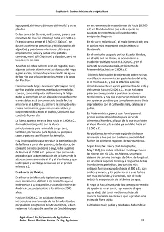 Capítulo 4.- Centros iniciales de la Agricultura
hypogaea), chirimoya (Annona chirimolla) y otras
plantas.
En la cuenca del Guayas, en Ecuador, parece que
el cultivo del maíz se introdujo hacia el 1.500 a.C.
En esta cuenca, entre el 2.500 – 2.200 a.C., se
datan las primeras cerámicas y tejidos (paños de
algodón), y pasado un milenio se cultivan ya
ampliamente judías y judías lima, patatas,
camotes, maní, ají (Capsicum) y algodón, pero no
hay rastros de maíz.
Muchos de estos cultivos eran de regadío, pues
algunas culturas dominaron las técnicas del riego
a gran escala, derivando y encauzando las aguas
de los ríos que afluían desde los Andes a la costa
del Pacífico.
El consumo de hojas de coca (Erythroxylon coca)
por los pueblos andinos, masticadas mezcladas
con cal, como mitigador del hambre y la fatiga
dado su contenido en un alcaloide estupefaciente
y anestésico, está documentado desde fechas
anteriores al 2.000 a.C., primero restringido a las
clases dominantes, guerreros y sacerdotes, y
luego extendido a todo el pueblo, Consumo que
continúa hoy en día.
La llama aparece en este área hacia el 1.000 a.C.,
domesticándose junto con la alpaca
principalmente para animal de carga pero,
también, por su lana para tejidos, su piel para
sacos y para su sacrificio en los templos.
Hay investigadores que retrasan la domesticación
de la llama a partir del guanaco, de la alpaca, del
conejillo de Indias (cobaya o cuy), y de la gallina
de Guinea al 2.000 a.C., pero se cree como más
probable que la domesticación de la llama y de la
alpaca comenzase entre el VI y el V milenio, y que
la del pavo y la cobaya se iniciase en el primer
milenio a.C.
En el norte de México.
En el norte de México la Agricultura progresó
muy lentamente, debido a los desiertos que se
interponían a su expansión, y alcanzó el norte de
América con posterioridad a los últimos 2000
años.
Hacia el 5.000 a.C. las calabazas fueron
introducidas en el sureste de los Estados Unidos
por pueblos emigrantes de Mesoamérica, si bien
recientes hallazgos de semillas de Cucúrbita pepo
en excrementos de mastodontes de hacia 10.500
a.C. en Florida indican que esta especie de
calabaza se encontraba allí cuando estos
emigrantes llegaron.
En el cuarto milenio a.C., el maíz domesticado era
el cultivo más importante desde Arizona a
Guatemala.
En el territorio ocupado por los Estados Unidos,
en el valle del río Illinois, se comenzaron a
establecer cultivos hacia el 3.300 a.C., y en el
suroeste se cultivaba maíz, procedente de
Mesoamérica, hacia el 2.000 a.C.
Si bien la fabricación de objetos de cobre nativo
martilleado se remonta, en yacimientos del este,
al III milenio a.C., y que la alfarería aparece
simultáneamente en varios yacimientos del este y
del sureste hacia el 2.000 a.C., estos hallazgos
parecen corresponder a pueblos cazadores-
recolectores, y hay que esperar un milenio para
ver aparecer pueblos que complementen su dieta
depredadora con el cultivo de maíz, calabazas y
judías.
En Norteamérica, parece que fue el perro el
primer animal domesticado para servir de
alimento al hombre, al igual de lo que ocurrió en
el Viejo Mundo, y lo estaba ya en Idaho hacia el
11.000 a.C.
No podíamos terminar este epígrafe sin hacer
referencia a los que con bastante probabilidad
fueron los primeros regantes de Norteamérica.
Según Emily W. Haury (Nat. Geographic,
May.1967), los indios Hohokan construyeron en
las riberas del río Gila, en Arizona, un amplio
sistema de canales de riego, de 5 km. de longitud,
en la terraza superior del río y a resguardo de las
inundaciones periódicas. Los canales más
antiguos fueron excavados hacia el 300 a.C., son
anchos y curvos, y los posteriores a esas fechas
son más profundos y estrechos, con el fin de
reducir la evaporación de la lámina de agua.
El riego se hacía inundando los campos por medio
de aperturas en el canal, represando el agua
aguas abajo del canal mediante pilotes de
madera hincados en el cauce que sujetaban una
estera de fibra tejida.
Cultivaban maíz, judías y calabazas, habiéndose
Agricultura 1.0 - Así comienza la Agricultura.
Autor: Álvaro Martínez Álvarez. Dr. Ing. Agrónomo. 32
 