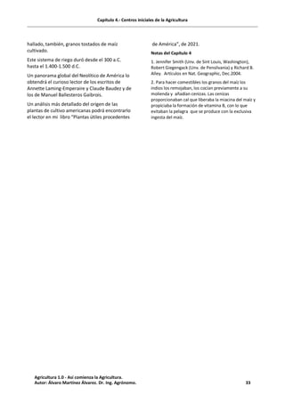 Capítulo 4.- Centros iniciales de la Agricultura
hallado, también, granos tostados de maíz
cultivado.
Este sistema de riego duró desde el 300 a.C.
hasta el 1.400-1.500 d.C.
Un panorama global del Neolítico de América lo
obtendrá el curioso lector de los escritos de
Annette Laming-Emperaire y Claude Baudez y de
los de Manuel Ballesteros Gaibrois.
Un análisis más detallado del origen de las
plantas de cultivo americanas podrá encontrarlo
el lector en mi libro “Plantas útiles procedentes
de América”, de 2021.
Notas del Capítulo 4
1. Jennifer Smith (Unv. de Sint Louis, Washington),
Robert Giegengack (Unv. de Pensilvania) y Richard B.
Alley. Artículos en Nat. Geographic, Dec.2004.
2. Para hacer comestibles los granos del maíz los
indios los remojaban, los cocían previamente a su
molienda y añadían cenizas. Las cenizas
proporcionaban cal que liberaba la miacina del maíz y
propiciaba la formación de vitamina B, con lo que
evitaban la pelagra que se produce con la exclusiva
ingesta del maíz.
Agricultura 1.0 - Así comienza la Agricultura.
Autor: Álvaro Martínez Álvarez. Dr. Ing. Agrónomo. 33
 