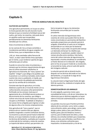 Capítulo 5.- Tipos de Agricultura del Neolítico
Capitulo 5.
TIPOS DE AGRICULTURA DEL NEOLÍTICO
CULTIVO DE LAS PLANTAS
Una agricultura permanente, en la que se cultiva
la misma parcela año tras año durante mucho
tiempo sin que se resienta la fertilidad natural del
suelo y, por tanto, las cosechas, solo pudo darse
en aquellos suelos que recuperaban
periódicamente los elementos fertilizantes
extraídos por los cultivos.
Estas circunstancias se daban en:
a), las cuencas de ríos y arroyos sometidas a
inundaciones periódicas de aguas cargadas con
fértiles limos, que se depositaban en ellas;
ó b), en áreas asentadas sobre llanuras de
“loess”, es decir sobre fértiles limos aportados
por el viento, y que recibieran aportes de agua
suficientes para el cultivo.
Cuando no concurrían estas circunstancias, y
siempre que los mínimos requerimientos de agua
para el cultivo estuviesen satisfechos, la
agricultura era itinerante, de “roza y quema” (en
español: “artigar”), que obliga a los pueblos que
la practican a un continuo nomadeo, tanto mayor
cuanto más crece su población, e impide, por
tanto, la formación de poblados permanentes
que son las semillas de la civilización.
Consiste este tipo de agricultura, en la tala,
desbroce y quema de un trozo de monte y en su
cultivo durante unos pocos años (previamente
fertilizado con las cenizas), hasta que el
agotamiento de su fertilidad natural produce un
decrecimiento de las cosechas, que obliga a
cultivar otro trozo de monte hasta que el anterior
recupere su fertilidad. El poblado se desplaza a
las nuevas tierras artigadas para regresar al cabo
de algunos años a los mismos emplazamientos.
Esta agricultura de “roza y quema”, que se
práctica aún en nuestros días por algunos
pueblos marginales a nuestra civilización técnica,
no encontró su solución parcial hasta la Edad del
Bronce, en la que mediante al arado se aplicaron
las técnicas del barbecho, auxiliadas por la quema
y enterrado de los rastrojos y restos de cosechas
y el aporte del abono animal, que permiten a la
tierra recuperar el agua y los elementos
fertilizantes consumidos por la cosecha
precedente.
El cultivo intercalar de leguminosas entre
cosechas de cereal, que puede inferirse de los
restos encontrados en yacimientos del Neolítico
avanzado, proporciona una solución parcial al
artigado, al beneficiar al suelo con el nitrógeno
almacenado en sus raíces por las bacterias
nitrificantes, lo que unido a la quema del rastrojo
y al abonado animal por los rebaños que,
previamente, lo pastoreen, pueden reducir el
número de años entre siembras. Este hecho
cierto del cultivo intercalar de leguminosas ha
equivocado a muchos estudiosos al considerarlo
un factor decisivo en la reducción del artigado,
pero no fue así ya que el modo de su recolección,
arrancando las matas, priva al suelo del aporte
del nitrógeno radicular.
La solución parcial solo se alcanzó mucho
después con las técnicas del arado en las labores
del barbecho, y la ayuda de la siega de las
leguminosas intercalares.
Su solución total no llegó hasta finales del siglo
XVIII de nuestra Era, mediante el empleo de los
abonos químicos.
DOMESTICACIÓN DE LOS ANIMALES
En este epígrafe, queremos incluir, para
comodidad del lector y a fe de ser reiterativos, las
referencias que en distintos epígrafes se hacen
sobre el inicio de la domesticación y cría de los
animales.
Los grandes recursos que el hombre primitivo
obtenía de los animales: carne, leche y sangre,
como alimento; pieles, para abrigo; cueros, para
abrigo y odres; pelos y lana, para fieltros y
tejidos; grasa, para las lámparas; huesos y
cuernos, para la fabricación de útiles y, estos
últimos y las entrañas también para recipientes;
animales vivos, para ofrendas y sacrificios a los
dioses, eran alicientes suficientes para
impulsarles a la domesticación y cría de los
Agricultura 1.0 - Así comienza la Agricultura.
Autor: Álvaro Martínez Álvarez. Dr. Ing. Agrónomo. 35
 