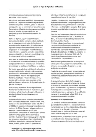 Capítulo 5.- Tipos de Agricultura del Neolítico
animales salvajes, para así poder controlar y
garantizar estos recursos.
Pero, como precisa J.H. Reichholf, solo se puede
domesticar a aquellos animales que pueden ser
alimentados por los hombres, y esto es más fácil
con aquellos que se alimentan de lo que los seres
humanos no utilizan o desechan, y además deben
tener un tamaño no muy grande, no ser
peligrosos, y estar acostumbrados a vivir en
rebaños.
Como ya dijimos, según Gordon Childe la
domesticación de los animales estaría facilitada
por la obligada concentración de hombres y
animales en las proximidades de las fuentes de
agua aisladas por franjas desérticas, unida a la
disposición de cereales para hacer frente a sus
necesidades y a las de los animales susceptibles
de domesticación, es decir, era condición previa
la existencia de cultivos para pienso.
Esta labor se vio facilitada, sino determinada, por
la existencia de los brotes verdes de los primeros
campos sembrados de cereales, que atraían a los
animales por su pasto y así facilitaban su captura.
Por tanto, la ganadería se inició con la selección y
domesticación de los animales más pequeños,
previa su caza selectiva en los rebaños salvajes,
sacrificando los machos más agresivos y las
hembras más flacas y más indóciles: perros,
ovejas, cabras, cerdos, reses vacunas, asnos,
gallinas, faisanes, e intentos de domesticación de
gacelas y onagros.
Su cuidado y protección de los depredadores
facilitaría el mantenimiento de mutaciones, que
en estado salvaje habrían desaparecido, como el
acortamiento de los cuernos y su mayor
docilidad.
Durante milenios, estos animales domesticados
eran utilizados una sola vez, al sacrificarlos, pero,
como nos dice David Christian, “entre el 5.000 y
el 4.000 a.C., las comunidades agrícolas de ciertas
regiones de África, Europa y Asia aprendieron a
explotar a los animales sin sacrificarlos,
utilizándolos como carne de reserva (para épocas
de hambruna y épocas de los sacrificios y
comidas rituales en los templos), y aprovechando
sus productos secundarios ( la revolución de los
productos secundarios, de Andrew Sherratt),
leche , huevos, pieles y lana. Y aprendieron,
además, a utilizarlos como fuente de energía, en
especial como fuente de tracción”.
Llegados a este punto, y antes de precisar las
especies domesticadas y los primigenios lugares
de su domesticación, permítasenos hacer una
referencia a la obtención y consumo de la leche,
producto secundario tan importante en la dieta
humana.
Para ello nos basamos en el estudio publicado en
“Nature Communications” de 27 de enero de
2021, de Madelaine Blaesdale y Nicole Boivin,
del Instituto Max Planch.
El indicio más antiguo, hasta el momento, del
consumo de un alimento poseedor de las
proteínas de la leche se ha hallado en un
individuo del yacimiento Kadruna 21, cementerio
de Sudán datado hacia el 4000 a.C., así como en
muestras similares da hacia el 2000 a.C. Por
medio de ambas se pudo determinar que
correspondían a leche de cabra.
Ambas investigadoras deducen de ello que las
cabras y las ovejas proporcionaron su leche a las
primeras comunidades de pastores en los
ambientes semiáridos.
Esta leche se consumía previa fermentación, en
yogures y quesos, y se sigue desconociendo la
fecha en la que se comenzó a consumir como
leche fresca.
El consumo humano de leche fresca por la
población que ha superado la lactancia, sin que
se produzcan problemas estomacales, requiere
que la enzima lactasa siga activa en el organismo
humano y esto se consiguió mediante una
mutación ocurrida en gran parte de la población
humana. En la actualidad, solo el 35 % de la
humanidad posee esta mutación.
Secuencia de la domesticación
Los primeros animales domesticados fueron los
que estaban más próximos a los asentamientos
humanos porque se alimentaban de sus despojos
pues, como ya se dijo, para el hombre
domesticación es sinónimo de alimentación: el
perro, el cerdo y algunas pocas aves.
Posteriormente, se domesticaron aquellos que en
su estado silvestre efectúan periódicas
migraciones y que entraron en contacto con el
Agricultura 1.0 - Así comienza la Agricultura.
Autor: Álvaro Martínez Álvarez. Dr. Ing. Agrónomo. 36
 