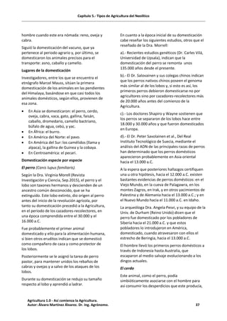 Capítulo 5.- Tipos de Agricultura del Neolítico
hombre cuando este era nómada: reno, oveja y
cabra.
Siguió la domesticación del vacuno, que ya
pertenece al periodo agrario y, por último, se
domesticaron los animales precisos para el
transporte: asno, caballo y camello.
Lugares de la domesticación
Investigadores, entre los que se encuentra el
etnógrafo Marcel Mauss, sitúan la primera
domesticación de los animales en las pendientes
del Himalaya, basándose en que casi todos los
animales domésticos, según ellos, provienen de
esa zona.
· En Asia se domesticaron: el perro, cerdo,
oveja, cabra, vaca, gato, gallina, faisán,
caballo, dromedario, camello bactriano,
búfalo de agua, cebú, y yac.
· En África: el burro.
· En América del Norte: el pavo.
· En América del Sur: los camélidos (llama y
alpaca), la gallina de Guinea y la cobaya.
· En Centroamérica: el pecari.
Domesticación especie por especie
El perro (Canis lupus familiaris).
Según la Dra. Virginia Morell (Revista
Investigación y Ciencia, Sep.2015), el perro y el
lobo son taxones hermanos y descienden de un
ancestro común desconocido, que se ha
extinguido. Este lobo extinto, dio origen al perro
antes del inicio de la revolución agrícola, por
tanto su domesticación precedió a la Agricultura,
en el periodo de los cazadores-recolectores, en
una época comprendida entre el 30.000 y el
16.000 a.C.
Fue probablemente el primer animal
domesticado y ello para la alimentación humana,
si bien otros eruditos indican que se domesticó
como compañero de caza y como protector de
los lobos.
Posteriormente se le asignó la tarea de perro
pastor, para mantener unidos los rebaños de
cabras y ovejas y a salvo de los ataques de los
lobos.
Durante su domesticación se redujo su tamaño
respecto al lobo y aprendió a ladrar.
En cuanto a la época inicial de su domesticación
cabe reseñar los siguientes estudios, otros que el
reseñado de la Dra. Morrell:
a).- Recientes estudios genéticos (Dr. Carles Vilá,
Universidad de Upsala), indican que la
domesticación del perro se remonta unos
135.000 años desde el presente.
b).- El Dr. Salovainen y sus colegas chinos indican
que los perros nativos chinos poseen el genoma
más similar al de los lobos y, si esto es así, los
primeros perros debieron domesticarse no por
agricultores sino por cazadores-recolectores más
de 20.000 años antes del comienzo de la
Agricultura.
c).- Los doctores Shapiro y Wayne sostienen que
los perros se separaron de los lobos hace entre
18.000 y 30.000 años y que fueron domesticados
en Europa.
d).- El Dr. Peter Savolainen et al., Del Real
Instituto Tecnológico de Suecia, mediante el
análisis del ADN de las principales razas de perros
han determinado que los perros domésticos
aparecieron probablemente en Asia oriental
hacia el 13.000 a.C.
A la espera que posteriores hallazgos certifiquen
una u otra hipótesis, hacia el 12.000 a.C. existen
bastantes evidencias de perros domésticos: en el
Viejo Mundo, en la cueva de Palagawra, en los
montes Zagros, en Irak, y en otros yacimientos de
Palestina y de Alemania hacia el 13.000 a.C.; y en
el Nuevo Mundo hacia el 11.000 a.C. en Idaho.
La arqueóloga Dra. Angela Pesvi, y su equipo de la
Univ. de Durham (Reino Unido) dicen que el
perro fue domesticado por los pobladores de
Siberia hacia el 21.000 a.C. y que estos
pobladores lo introdujeron en América,
domesticado, cuando atravesaron con ellos el
estrecho de Beringia, hacia el 13.000 a.C.
El hombre llevó los primeros perros domésticos a
través de Indonesia hasta Australia, que
escaparon al medio salvaje evolucionando a los
dingos actuales.
El cerdo
Este animal, como el perro, podía
simbióticamente asociarse con el hombre para
así consumir los desperdicios que este producía,
Agricultura 1.0 - Así comienza la Agricultura.
Autor: Álvaro Martínez Álvarez. Dr. Ing. Agrónomo. 37
 