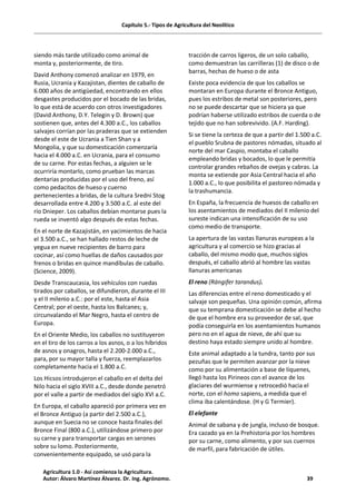 Capítulo 5.- Tipos de Agricultura del Neolítico
siendo más tarde utilizado como animal de
monta y, posteriormente, de tiro.
David Anthony comenzó analizar en 1979, en
Rusia, Ucrania y Kazajistan, dientes de caballo de
6.000 años de antigüedad, encontrando en ellos
desgastes producidos por el bocado de las bridas,
lo que está de acuerdo con otros investigadores
(David Anthony, D.Y. Telegin y D. Brown) que
sostienen que, antes del 4.300 a.C., los caballos
salvajes corrían por las praderas que se extienden
desde el este de Ucrania a Tien Shan y a
Mongolia, y que su domesticación comenzaría
hacia el 4.000 a.C. en Ucrania, para el consumo
de su carne. Por estas fechas, a alguien se le
ocurriría montarlo, como prueban las marcas
dentarias producidas por el uso del freno, así
como pedacitos de hueso y cuerno
pertenecientes a bridas, de la cultura Sredni Stog
desarrollada entre 4.200 y 3.500 a.C. al este del
río Dnieper. Los caballos debían montarse pues la
rueda se inventó algo después de estas fechas.
En el norte de Kazajistán, en yacimientos de hacia
el 3.500 a.C., se han hallado restos de leche de
yegua en nueve recipientes de barro para
cocinar, así como huellas de daños causados por
frenos o bridas en quince mandíbulas de caballo.
(Science, 2009).
Desde Transcaucasia, los vehículos con ruedas
tirados por caballos, se difundieron, durante el III
y el II milenio a.C.: por el este, hasta el Asia
Central; por el oeste, hasta los Balcanes; y,
circunvalando el Mar Negro, hasta el centro de
Europa.
En el Oriente Medio, los caballos no sustituyeron
en el tiro de los carros a los asnos, o a los híbridos
de asnos y onagros, hasta el 2.200-2.000 a.C.,
para, por su mayor talla y fuerza, reemplazarlos
completamente hacia el 1.800 a.C.
Los Hicsos introdujeron el caballo en el delta del
Nilo hacia el siglo XVIII a.C., desde donde penetró
por el valle a partir de mediados del siglo XVI a.C.
En Europa, el caballo apareció por primera vez en
el Bronce Antiguo (a partir del 2.500 a.C.),
aunque en Suecia no se conoce hasta finales del
Bronce Final (800 a.C.), utilizándose primero por
su carne y para transportar cargas en serones
sobre su lomo. Posteriormente,
convenientemente equipado, se usó para la
tracción de carros ligeros, de un solo caballo,
como demuestran las carrilleras (1) de disco o de
barras, hechas de hueso o de asta
Existe poca evidencia de que los caballos se
montaran en Europa durante el Bronce Antiguo,
pues los estribos de metal son posteriores, pero
no se puede descartar que se hiciera ya que
podrían haberse utilizado estribos de cuerda o de
tejido que no han sobrevivido. (A.F. Harding).
Si se tiene la certeza de que a partir del 1.500 a.C.
el pueblo Srubna de pastores nómadas, situado al
norte del mar Caspio, montaba el caballo
empleando bridas y bocados, lo que le permitía
controlar grandes rebaños de ovejas y cabras. La
monta se extiende por Asia Central hacia el año
1.000 a.C., lo que posibilita el pastoreo nómada y
la trashumancia.
En España, la frecuencia de huesos de caballo en
los asentamientos de mediados del II milenio del
sureste indican una intensificación de su uso
como medio de transporte.
La apertura de las vastas llanuras europeas a la
agricultura y al comercio se hizo gracias al
caballo, del mismo modo que, muchos siglos
después, el caballo abrió al hombre las vastas
llanuras americanas
El reno (Rángifer tarandus).
Las diferencias entre el reno domesticado y el
salvaje son pequeñas. Una opinión común, afirma
que su temprana domesticación se debe al hecho
de que el hombre era su proveedor de sal, que
podía conseguirla en los asentamientos humanos
pero no en el agua de nieve, de ahí que su
destino haya estado siempre unido al hombre.
Este animal adaptado a la tundra, tanto por sus
pezuñas que le permiten avanzar por la nieve
como por su alimentación a base de líquenes,
llegó hasta los Pirineos con el avance de los
glaciares del wurmiense y retrocedió hacia el
norte, con el homo sapiens, a medida que el
clima iba calentándose. (H y G Termier).
El elefante
Animal de sabana y de jungla, incluso de bosque.
Era cazado ya en la Prehistoria por los hombres
por su carne, como alimento, y por sus cuernos
de marfil, para fabricación de útiles.
Agricultura 1.0 - Así comienza la Agricultura.
Autor: Álvaro Martínez Álvarez. Dr. Ing. Agrónomo. 39
 
