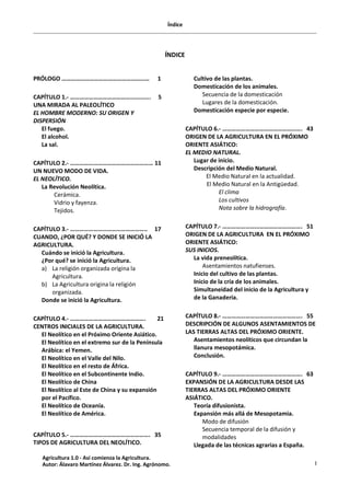 Índice
I
ÍNDICE
PRÓLOGO ………………………………………………… 1
CAPÍTULO 1.- …………………………………............ 5
UNA MIRADA AL PALEOLÍTICO
EL HOMBRE MODERNO: SU ORIGEN Y
DISPERSIÓN
El fuego.
El alcohol.
La sal.
CAPÍTULO 2.- ……………………………………………… 11
UN NUEVO MODO DE VIDA.
EL NEOLÍTICO.
La Revolución Neolítica.
Cerámica.
Vidrio y fayenza.
Tejidos.
CAPÍTULO 3.- ………………………………………….. 17
CUANDO, ¿POR QUÉ? Y DONDE SE INICIÓ LA
AGRICULTURA.
Cuándo se inició la Agricultura.
¿Por qué? se inició la Agricultura.
a) La religión organizada origina la
Agricultura.
b) La Agricultura origina la religión
organizada.
Donde se inició la Agricultura.
CAPÍTULO 4.- …………………………………………. 21
CENTROS INICIALES DE LA AGRICULTURA.
El Neolítico en el Próximo Oriente Asiático.
El Neolítico en el extremo sur de la Península
Arábica: el Yemen.
El Neolítico en el Valle del Nilo.
El Neolítico en el resto de África.
El Neolítico en el Subcontinente Indio.
El Neolítico de China
El Neolítico al Este de China y su expansión
por el Pacífico.
El Neolítico de Oceanía.
El Neolítico de América.
CAPÍTULO 5.- ……………………………………………. 35
TIPOS DE AGRICULTURA DEL NEOLÍTICO.
Cultivo de las plantas.
Domesticación de los animales.
Secuencia de la domesticación
Lugares de la domesticación.
Domesticación especie por especie.
CAPÍTULO 6.- ……………………………………………. 43
ORIGEN DE LA AGRICULTURA EN EL PRÓXIMO
ORIENTE ASIÁTICO:
EL MEDIO NATURAL.
Lugar de inicio.
Descripción del Medio Natural.
El Medio Natural en la actualidad.
El Medio Natural en la Antigüedad.
El clima
Los cultivos
Nota sobre la hidrografía.
CAPÍTULO 7.- ……………………………………………. 51
ORIGEN DE LA AGRICULTURA EN EL PRÓXIMO
ORIENTE ASIÁTICO:
SUS INICIOS.
La vida preneolítica.
Asentamientos natufienses.
Inicio del cultivo de las plantas.
Inicio de la cría de los animales.
Simultaneidad del inicio de la Agricultura y
de la Ganadería.
CAPÍTULO 8.- ……………………………………………. 55
DESCRIPCIÓN DE ALGUNOS ASENTAMIENTOS DE
LAS TIERRAS ALTAS DEL PRÓXIMO ORIENTE.
Asentamientos neolíticos que circundan la
llanura mesopotámica.
Conclusión.
CAPÍTULO 9.- ……………………………………………. 63
EXPANSIÓN DE LA AGRICULTURA DESDE LAS
TIERRAS ALTAS DEL PRÓXIMO ORIENTE
ASIÁTICO.
Teoría difusionista.
Expansión más allá de Mesopotamia.
Modo de difusión
Secuencia temporal de la difusión y
modalidades
Llegada de las técnicas agrarias a España.
Agricultura 1.0 - Así comienza la Agricultura.
Autor: Álavaro Martínez Álvarez. Dr. Ing. Agrónomo.
 