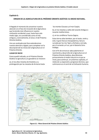 Capítulo 6.- Origen de la Agricultura en próximo Oriente Asiático. El medio natural
Capítulo 6.-
ORIGEN DE LA AGRICULTURA EN EL PRÓXIMO ORIENTE ASIÁTICO: EL MEDIO NATURAL.
A llegado el momento de concentrar nuestra
atención en el foco de iniciación de la Agricultura
que ha tenido más influencia en nuestra
civilización occidental y que, hasta hace solo
medio siglo, era considerado como el más
antiguo y, esencialmente, el único: el del Próximo
Oriente Asiático.
Una vez analizado este foco extenderemos
nuestra atención a Egipto, para completar así la
descripción de los inicios de la Agricultura en el
Próximo Oriente.
LUGAR DE INICIO
Como quedó indicado, en el Próximo Oriente
Asiático la agricultura y la ganadería se iniciaron:
a), en las altas mesetas de Anatolia y su
prolongación por las mesetas de Armenia hasta
los montes Cáucaso y el mar Caspio;
b), en las mesetas y valles del Levante Antiguo o
Levante mediterráneo.
c), en las cordilleras Tauros-Zagros.
Estas tierras altas bordean, por el oeste, norte y
este, la gran llanura mesopotámica, llanura
surcada por los ríos Tigris y Éufrates y cerrada,
por el suroeste y el sur, por el desierto Sirio-
Arábigo.
Con el fin de enmarcar adecuadamente el
nacimiento y desarrollo de la Agricultura en el
Próximo Oriente Asiático, describiremos
primeramente el medio natural en el que se
inició, para continuar, en próximos capítulos, el
relato de su expansión y progresos técnicos, que
culminaron en el cenit de la Civilización Sumeria.
Figura 6.1.- Plano General del Próximo Oriente Asiático.
Agricultura 1.0 - Así comienza la Agricultura.
Autor: Álvaro Martínez Álvarez. Dr. Ing. Agrónomo. 43
 