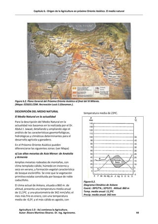 Capítulo 6.- Origen de la Agricultura en próximo Oriente Asiático. El medio natural
Figura 6.2. Plano General del Próximo Oriente Asiático al final del III Milenio.
(Mapa: EOSGIS.COM. Recreación Louis S.Glanzman.).
DESCRIPCIÓN DEL MEDIO NATURAL
El Medio Natural en la actualidad
Para la descripción del Medio Natural en la
actualidad nos basamos en la realizada por el Dr.
Abdul J. Jawad, detallando y ampliando algo el
análisis de las características geomorfológicas,
hidrológicas y climáticas determinantes para el
desarrollo agrícola y ganadero.
En el Próximo Oriente Asiático pueden
diferenciarse las siguientes zonas: (ver Mapa)
a) Las altas mesetas de Asia Menor: de Anatolia
y Armenia
Amplias mesetas rodeadas de montañas, con
clima templado-cálido, húmedo en invierno y
seco en verano, y formación vegetal característica
de bosque esclerófilo. Se cree que la vegetación
primitiva estaba constituida por bosque de roble
caducifolio.
El clima actual de Ankara, situada a 860 m. de
altitud, presenta una temperatura media anual
de 11,5ºC. y una pluviometría de 342 mm/año; el
mes más frío es enero, con una temperatura
media de -0,5º, y el más cálido es agosto, con
temperatura media de 23ºC.
Figura 6.2.
Diagrama Climático de Ankara
Coord.: 39º57'N.; 32º53'E. Altitud: 860 m
Temp. media anual: 11,5ºC
Precip. media anual: 342 mm
Agricultura 1.0 - Así comienza la Agricultura.
Autor: Álvaro Martínez Álvarez. Dr. Ing. Agrónomo. 44
 