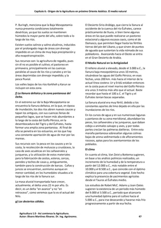 Capítulo 6.- Origen de la Agricultura en próximo Oriente Asiático. El medio natural
P. Buringh, menciona que la Baja Mesopotamia
nunca presenta condiciones totalmente
desérticas, ya que los suelos se mantienen
húmedos la mayor parte del año, sobre todo a lo
largo de los ríos.
Existen suelos salinos y salino-alcalinos, inducidos
por el prolongado riego de áreas con drenaje
impedido en un clima de muy baja precipitación y
alta evapotranspiración.
Sus recursos son: la agricultura de regadío, pues
sin él no es posible el cultivo; el pastoreo en
primavera, principalmente en las cuencas
paralelas al cauce de los ríos y canales y en las
áreas deprimidas con drenaje impedido; y la
pesca fluvial.
Los valles bajos de los ríos Karkheh y Karun se
incluyen en esta zona.
f) La llanura deltaica y la zona pantanosa del
Delta.
En el extremo sur de la Baja Mesopotamia se
encuentra la llanura deltaica, en la que, en época
de inundación, los dos ríos abren nuevos cauces y
tapan los antiguos, con sus cuencas llenas de
pequeños lagos, que se hacen más abundantes a
lo largo de la costa del Golfo Pérsico, en la
desembocadura del Tigris y del Éufrates, hasta
formar una amplia zona pantanosa. Al final de
ella se penetra en los estuarios, en los que hay
una constante aportación de agua de mar por las
mareas.
Sus recursos son: la pesca en los cauces y en la
costa, la recolección de moluscos y crustáceos, la
caza de aves acuáticas en los cañaverales y
junqueras, y la utilización de estos materiales
para la fabricación de cestos, esteras, cercas,
paredes y techos de casas y, antiguamente,
también para la construcción de barcas. Cañas y
juncos se encuentran, asimismo aunque en
menor cantidad, en los humedales situados a lo
largo de los ríos de la llanura sur.
La masa aluvial transportada hace crecer,
actualmente, el delta unos 22 m por año. Es
decir, es un delta "en avance" y no "en
retroceso", como veremos que lo es el actual del
Nilo.
g) Los desiertos cálidos.
El Desierto Sirio-Arábigo, que cierra la llanura al
occidente de la cuenca del río Éufrates, carece
prácticamente de lluvia, si bien tiene algunas
áreas en las que puede realizarse un pastoreo
estacional y algunos escasos oasis, como el de
Damasco, que permiten llegar hasta las fértiles
tierras del píe del Líbano, y que sirven de puntos
de aguada que sustentan la vida nómada de sus
pobladores. Avanzando hacia el Oeste se entra
en el Gran Desierto de Arabia.
El Medio Natural en la Antigüedad
El relleno aluvial a elevado, desde el 3.000 a.C., la
llanura baja mesopotámica unos 10 metros,
situándose las aguas del Golfo Pérsico, en esas
fechas, unos 200 km. más hacia el interior de la
actual línea costera: Ur y Eridú estaban entonces
en la costa pues el nivel marino del Golfo Pérsico
era unos 3 metros más alto que el actual. Baste
recordar que hasta el 100 a.C. el Tigris y el
Éufrates tenían bocas separadas.
La llanura aluvial era muy fértil, debido a los
constantes aportes de limo dejado en ella por las
inundaciones de los ríos.
En los cursos de agua y en sus numerosas lagunas
y pantanos de su zona meridional, abundaban los
peces, los cañaverales y las junqueras, que daban
cobijo a animales salvajes y aves, y por todas
partes crecían las palmeras datileras. Entre esta
maraña pantanosa sobresalían algunas colinas
bajas de arena sedimentada o de afloramientos
rocosos, aptas para los asentamientos de los
poblados.
El clima
En cuanto al clima, Van Zeist y Bottema sugieren,
en base a los análisis polínicos realizados, un
incremento de la humedad y de la temperatura a
partir del 12.000 a.C., más notable entre el
10.000 y el 8.500 a.C., que coincide con el óptimo
climático para una cobertura vegetal. Este hecho
explica la presencia de yacimientos agrícolas
desde el Tauros al Éufrates medio.
Los estudios de Robet McC. Adams y Joan Oates
sugieren la existencia de un periodo más húmedo
del 9.000 al 3.500 a.C., periodo que alcanzaría
una humedad óptima para el cultivo hacia el
5.000 a.C., para irse desecando y hacerse más frío
progresivamente a partir de esa fecha.
Agricultura 1.0 - Así comienza la Agricultura.
Autor: Álvaro Martínez Álvarez. Dr. Ing. Agrónomo. 47
 