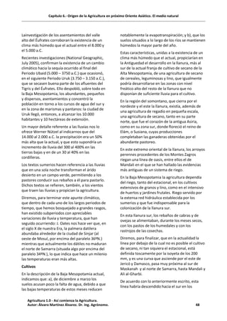 Capítulo 6.- Origen de la Agricultura en próximo Oriente Asiático. El medio natural
Lainvestigación de los asentamientos del valle
alto del Éufrates corroboran la existencia de un
clima más húmedo que el actual entre el 8.000 y
el 5.000 a.C.
Recientes investigaciones (National Geographic,
July 2005), confirman la existencia de un cambio
climático hacia la sequía ocurrido al final del
Periodo Ubaid (5.000 – 3750 a.C.) que ocasionó,
en el siguiente Periodo Uruk (3.750 – 3.150 a.C.),
que se secasen buena parte de los afluentes del
Tigris y del Éufrates. Ello despobló, sobre todo en
la Baja Mesopotamia, los abundantes, pequeños
y dispersos, asentamientos y concentró la
población en torno a los cursos de agua del sur y
en la zona de marismas y pantanos: la ciudad de
Uruk llegó, entonces, a alcanzar los 10.000
habitantes y 10 hectáreas de extensión.
Un mayor detalle referente a las lluvias nos lo
ofrece Werner Nützel al indicarnos que del
14.000 al 2.000 a.C. la precipitación era un 50%
más alta que la actual, y que esto supondría un
incremento de lluvia del 300 al 400% en las
tierras bajas y en de un 30 al 40% en las
cordilleras.
Los textos sumerios hacen referencia a las lluvias
que en una sola noche transforman el árido
desierto en un campo verde, permitiendo a los
pastores conducir sus rebaños a él para pastarlo.
Dichos textos se refieren, también, a los vientos
que traen las lluvias y propician la agricultura.
Diremos, para terminar este apunte climático,
que dentro de cada uno de los largos periodos de
tiempo, que hemos bosquejado a grandes rasgos,
han existido subperiodos con apreciables
variaciones de lluvia y temperatura, que han
seguido ocurriendo: J. Oates nos hace ver que, en
el siglo X de nuestra Era, la palmera datilera
abundaba alrededor de la ciudad de Sinjar (al
oeste de Mosul, por encima del paralelo 36ºN.)
mientras que actualmente los dátiles no maduran
el norte de Samarra (situada algo por encima del
paralelo 34ºN.), lo que indica que hace un milenio
las temperaturas eran más altas.
Cultivos
En la descripción de la Baja Mesopotamia actual,
indicamos que: a), de diciembre a marzo los
suelos acusan poco la falta de agua, debido a que
las bajas temperaturas de estos meses reducen
notablemente la evapotranspiración; y b), que los
suelos situados a lo largo de los ríos se mantienen
húmedos la mayor parte del año.
Estas características, unidas a la existencia de un
clima más húmedo que el actual, propiciarían en
la Antiguedad el desarrollo en la llanura, más al
sur de la actual franja de cultivo de secano de la
Alta Mesopotamia, de una agricultura de secano
de cereales, leguminosas y lino, que igualmente
podría desarrollarse en las zonas con nivel
freático alto del resto de la llanura que no
disponían de suficiente lluvia para el cultivo.
En la región del somontano, que cierra por el
nordeste y el este la llanura, existía, además de
una agricultura de regadío en pequeña escala,
una agricultura de secano, tanto en su parte
norte, que fue el corazón de la antigua Asiria,
como en su zona sur, donde floreció el reino de
Elám, o Susiana, cuyas producciones
completaban las ganaderas obtenidas por el
abundante pastoreo.
En este extremo oriental de la llanura, los arroyos
perennes procedentes de los Montes Zagros
riegan una línea de oasis, entre ellos el de
Mandali en el que se han hallado las evidencias
más antiguas de un sistema de riego.
En la Baja Mesopotamia la agricultura dependía
del riego, tanto del estacional, en los cultivos
extensivos de granos y lino, como en el intensivo
de huertos y jardines frutales. Riego servido por
la extensa red hidráulica establecida por los
sumerios y que fue indispensable para la
colonización de la llanura sur.
En esta llanura sur, los rebaños de cabras y de
ovejas se alimentaban, durante los meses secos,
con los pastos de los humedales y con los
rastrojos de las cosechas.
Diremos, para finalizar, que en la actualidad la
línea por debajo de la cual no es posible el cultivo
de secano, ni tan siquiera el estacional, está
definida toscamente por la isoyeta de los 200
mm, y es una curva que asciende por el este de
Jericó y Damasco, pasa muy próxima al sur de
Maskanah y al norte de Samarra, hasta Mandali y
Ali al-Gharbi.
De acuerdo con lo anteriormente escrito, esta
línea habría descendido hacia el sur en los
Agricultura 1.0 - Así comienza la Agricultura.
Autor: Álvaro Martínez Álvarez. Dr. Ing. Agrónomo. 48
 