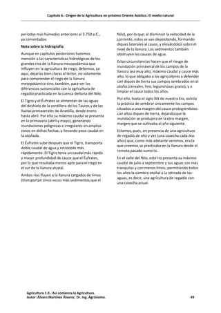 Capítulo 6.- Origen de la Agricultura en próximo Oriente Asiático. El medio natural
periodos más húmedos anteriores al 3.750 a.C.,
ya comentados.
Nota sobre la hidrografía
Aunque en capítulos posteriores haremos
mención a las características hidrológicas de los
grandes ríos de la llanura mesopotámica que
influyen en la agricultura de riego, debemos, ya
aquí, dejarlas bien claras al lector, no solamente
para comprender el riego de la llanura
mesopotámica sino, también, para ver las
diferencias sustanciales con la agricultura de
regadío practicada en la cuenca deltaria del Nilo.
El Tigris y el Éufrates se alimentan de las aguas
del deshielo de la cordillera de los Tauros y de las
lluvias primaverales de Anatolia, desde enero
hasta abril. Por ello su máximo caudal se presenta
en la primavera (abril y mayo), generando
inundaciones peligrosas e irregulares en amplias
zonas en dichas fechas, y llevando poco caudal en
la otoñada.
El Éufrates sube después que el Tigris, transporta
doble caudal de agua y retrocede más
rápidamente. El Tigris tenía un caudal más rápido
y mayor profundidad de cauce que el Éufrates,
por lo que resultaba menos apto para el riego en
el sur de la llanura aluvial.
Ambos ríos fluyen a la llanura cargados de limos
(transportan cinco veces más sedimentos que el
Nilo), por lo que, al disminuir la velocidad de la
corriente, estos se van depositando, formando
diques laterales al cauce, y elevándolos sobre el
nivel de la llanura. Los sedimentos también
obstruyen los cauces de agua.
Estas circunstancias hacen que el riesgo de
inundación primaveral de los campos de la
llanura sea muy alto, máximo caudal y cauce más
alto, lo que obligaba a los agricultores a defender
con diques de tierra sus campos sembrados en el
otoño (cereales, lino, leguminosas grano), y a
limpiar el cauce todos los años.
Por ello, hasta el siglo XIX de nuestra Era, existía
la práctica de sembrar únicamente los campos
situados a una margen del cauce protegiéndolos
con altos diques de tierra, dejando que la
inundación se produjera en la otra margen,
margen que se cultivaba al año siguiente.
Estamos, pues, en presencia de una agricultura
de regadío de año y vez (una cosecha cada dos
años) que, como más adelante veremos, era la
que creemos se practicaba en la llanura desde el
remoto pasado sumerio.
En el valle del Nilo, este río presenta su máximo
caudal de julio a septiembre y sus aguas son más
tranquilas y con menos limos, permitiendo todos
los años la siembra otoñal a la retirada de las
aguas, es decir, una agricultura de regadío con
una cosecha anual.
Agricultura 1.0 - Así comienza la Agricultura.
Autor: Álvaro Martínez Álvarez. Dr. Ing. Agrónomo. 49
 