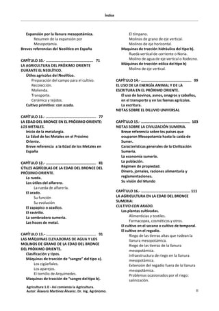 Índice
II
Expansión por la llanura mesopotámica.
Resumen de la expansión por
Mesopotamia.
Breves referencias del Neolítico en España
CAPÍTULO 10.- …………………………………………. 71
LA AGRICULTURA DEL PRÓXIMO ORIENTE
DURANTE EL NEOLÍTICO.
Útiles agrícolas del Neolítico.
Preparación del campo para el cultivo.
Recolección.
Molienda.
Transporte.
Cerámica y tejidos.
Cultivo primitivo: con azada.
CAPÍTULO 11.- ……………………………………………. 77
LA EDAD DEL BRONCE EN EL PRÓXIMO ORIENTE:
LOS METALES.
Inicio de la metalurgia.
La Edad de los Metales en el Próximo
Oriente.
Breve referencia a la Edad de los Metales en
España
CAPÍTULO 12.- ……………………………………………. 81
ÚTILES AGRÍCOLAS DE LA EDAD DEL BRONCE DEL
PRÓXIMO ORIENTE.
La rueda.
Los útiles del alfarero.
La rueda de alfarería.
El arado.
Su función
Su evolución
El zapapico o azadico.
El rastrillo.
La sembradera sumeria.
Las hoces de metal.
CAPÍTULO 13.- ……………………………………………. 91
LAS MÁQUINAS ELEVADORAS DE AGUA Y LOS
MOLINOS DE GRANO DE LA EDAD DEL BRONCE
DEL PRÓXIMO ORIENTE.
Clasificación y tipos.
Máquinas de tracción de “sangre” del tipo a).
Los cigüeñales.
Los aparejos.
El tornillo de Arquímedes.
Maquinas de tracción de “sangre del tipo b).
El tímpano.
Molinos de grano de eje vertical.
Molinos de eje horizontal.
Maquinas de tracción hidráulica del tipo b).
Rueda vertical de corriente o Noria.
Molino de agua de eje vertical o Rodezno.
Máquinas de tracción eólica del tipo b)
Molino de eje vertical.
CAPÍTULO 14.- ……………………………………………. 99
EL USO DE LA ENERGÍA ANIMAL Y DE LA
ESCRITURA EN EL PRÓXIMO ORIENTE.
El uso de bovinos, asnos, onagros y caballos,
en el transporte y en las faenas agrícolas.
La escritura.
NOTAS SOBRE EL DILUVIO UNIVERSAL
CAPÍTULO 15.- …………………………………………… 103
NOTAS SOBRE LA CIVILIZACIÓN SUMERIA.
Breve referencia sobre los países que
ocuparon Mesopotamia hasta la caída de
Sumer.
Características generales de la Civilización
Sumeria.
La economía sumeria.
La población.
Régimen de propiedad.
Dinero, jornales, raciones alimentaria y
reglamentaciones.
Su visión del Mundo
CAPÍTULO 16.- …………………………………………… 111
LA AGRICULTURA EN LA EDAD DEL BRONCE
SUMERIA:
CULTIVO CON ARADO.
Las plantas cultivadas.
Alimenticias y textiles.
Farmacopea, cosméticos y otros.
El cultivo en el secano o cultivo de temporal.
El cultivo en el regadío.
Riego de las tierras altas que rodean la
llanura mesopotámica.
Riego de las tierras de la llanura
mesopotámica.
Infraestructura de riego en la llanura
mesopotámica.
Extensión del regadío fuera de la llanura
mesopotámica.
Problemas ocasionados por el riego:
salinización.
Agricultura 1.0 - Así comienza la Agricultura.
Autor: Álavaro Martínez Álvarez. Dr. Ing. Agrónomo.
 