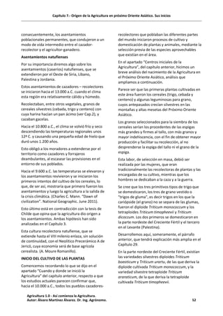 Capítulo 7.- Origen de la Agricultura en próximo Oriente Asiático. Sus inicios
consecuentemente, los asentamientos
poblacionales permanentes, que condujeron a un
modo de vida intermedio entre el cazador-
recolector y el agricultor-ganadero.
Asentamientos natufienses
Por su importancia diremos algo sobre los
asentamientos (caseríos) natufienses, que se
extendieron por el Oeste de Siria, Líbano,
Palestina y Jordania.
Estos asentamientos de cazadores – recolectores
se iniciaron hacia el 13.000 a.C. cuando el clima
esta región era relativamente cálido y húmedo.
Recolectaban, entre otros vegetales, granos de
cereales silvestres (cebada, trigo y centeno) con
cuya harina hacían un pan ácimo (ver Cap.2), y
cazaban gacelas.
Hacia el 10.800 a.C., el clima se volvió frío y seco
descendiendo las temperaturas regionales unos
12ª C. y causando una pequeña edad de hielo que
duró unos 1.200 años.
Esto obligó a los moradores a extenderse por el
territorio como cazadores y forrajeros
deambulantes, al escasear las provisiones en el
entorno de sus poblados.
Hacia el 9.600 a.C. las temperaturas se elevaron y
los asentamientos revivieron y se iniciaron los
primeros intentos del cultivo de los cereales, lo
que, de ser así, mostraría que primero fueron los
asentamientos y luego la agricultura a la salida de
la crisis climática. (Charles C. Mann. “Dawn of
civilization”. National Geographic. June 2011).
Esto último está en contradicción con la tesis de
Childe que opina que la agricultura dio origen a
los asentamientos. Ambas hipótesis han sido
analizadas en el Capítulo 3.
Esta cultura recolectora natufiense, que se
extiende hasta el VIII milenio enlaza, sin solución
de continuidad, con el Neolítico Precerámico A de
Jericó, cuya economía será de base agrícola
cerealista. (A. Moure Romanillo).
INICIO DEL CULTIVO DE LAS PLANTAS
Comencemos recordando lo que se dijo en el
apartado “Cuando y donde se inició la
Agricultura” del capítulo anterior, respecto a que
los estudios actuales parecen confirmar que,
hacia el 10.000 a.C., todos los pueblos cazadores-
recolectores que poblaban las diferentes partes
del mundo iniciaron procesos de cultivo y
domesticación de plantas y animales, mediante la
selección previa de las especies aprovechables
que existían en el área.
En el apartado “Centros iniciales de la
Agricultura”, del capítulo anterior, hicimos un
breve análisis del nacimiento de la Agricultura en
el Próximo Oriente Asiático, análisis que
ampliamos a continuación.
Parece ser que las primeras plantas cultivadas en
este área fueron los cereales (trigo, cebada y
centeno) y algunas leguminosas para grano,
cuyos antepasados crecían silvestres en las
montañas y altas mesetas del Próximo Oriente
Asiático.
Los granos seleccionados para la siembra de los
cereales serían los procedentes de las espigas
más grandes y firmes al tallo, con más granos y
mayor indehiscencia, con el fin de obtener mayor
producción y facilitar su recolección, al no
desprenderse la espiga del tallo ni el grano de la
espiga.
Esta labor, de selección en masa, debió ser
realizada por las mujeres, que eran
tradicionalmente las recolectoras de plantas y las
encargadas de su cultivo, mientras que los
hombres se dedicaban a la caza y a la guerra.
Se cree que los tres primitivos tipos de trigo que
se domesticaron, los tres de grano vestido o
"trigos de gluma", es decir trigos en los que la
cariópside (el grano) no se separa de las glumas,
fueron el diploide Triticum monococcum y los
tetraploides Triticum timopheevii y Triticum
dicoccum. Los dos primeros se domesticaron en
la parte nordeste del Creciente Fértil y el tercero
en el Levante (Palestina).
Desarrollemos aquí, someramente, el párrafo
anterior, que tendrá explicación más amplia en el
Capítulo 29.
En la parte nordeste del Creciente Fértil, existían
las variedades silvestres diploides Triticum
boeoticum y Triticum urartu, de las que deriva la
diploide cultivada Triticum monococcum, y la
variedad silvestre tetraploide Triticum
araraticum, de la que deriva la tetraploide
cultivada Triticum timopheevii.
Agricultura 1.0 - Así comienza la Agricultura.
Autor: Álvaro Martínez Álvarez. Dr. Ing. Agrónomo. 52
 