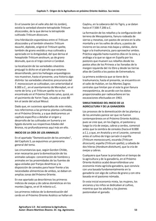 Capítulo 7.- Origen de la Agricultura en próximo Oriente Asiático. Sus inicios
En el Levante (en el valle alto del río Jordán),
existía la variedad silvestre tetraploide Triticum
dicoccoides, de la que deriva la tetraploide
cultivada Triticum dicoccum.
Una hibridación espontánea entre el Triticum
dicoccoides y el también silvestre Triticum
tauschii, diploide, originó el Triticum spelta,
también de grano vestido y muy cultivado y
apreciado en la Antigüedad, del que deriva el
hexaploide Triticum aestivum, ya de grano
desnudo, que es el trigo común o Candeal.
La localización de las variedades silvestres
prejuzgó lo dicho en el párrafo que estamos
desarrollando, pero los hallazgos arqueológicos
nos muestran, hasta el presente, una historia algo
distinta: las variedades silvestres precursoras del
T. monococcum se cultivaban, con anterioridad al
8.000 a.C., en el asentamiento de Mereybet, en el
norte de Siria; y el Triticum spelta no se ha
encontrado en el Próximo Oriente salvo, quizá, en
el yacimiento de Yarim Tepe, situado a unos 80
km al oeste del actual Mosul.
Dado que, en sucesivos apartados de este relato,
nos referiremos a las primeras plantas cultivadas
en el Próximo Oriente, y a que dedicaremos un
capítulo específico a detallar el origen y
desarrollo de las cultivadas en Sumeria y en
Egipto durante sus respectivas Edades del
Bronce, no profundizaremos aquí más en ello.
INICIO DE LA CRÍA DE LOS ANIMALES
En el apartado “Domesticación de los animales”,
del Capítulo 5, ya expusimos un panorama
general del tema.
Las circunstancias que, según Gordon Childe,
eran necesarias para la domesticación de los
animales salvajes: concentración de hombres y
animales en las proximidades de las fuentes de
agua aisladas por franjas desérticas y la
disposición de cereales para hacer frente a las
necesidades alimenticias de ambos, se daban en
amplias zonas del Próximo Oriente.
En ese apartado ya describimos los primeros
indicios de ovejas y de cabras domésticas en los
montes Zagros, en el IX milenio a.C.
Los primeros indicios de la domesticación del
cerdo en el Próximo Oriente Asiático se hallan en
Cayönu, en la cabecera del río Tigris, y se datan
hacia el 7.500-7.200 a.C.
La formación de los rebaños y la configuración del
terreno de Mesopotamia, llanura rodeada de
sierras y mesetas, con pastos de verano en la alta
montaña y en los valles de altura, y pastos de
invierno en las zonas más bajas y cálidas, daría
lugar a la trashumancia, para aprovechar ambos.
Práctica seguida hasta nuestros días en la zona, y
análoga a la que se sigue en España por los
pastores que mueven sus rebaños desde los
pastos altos de los Pirineos a las llanadas de la
margen izquierda del río Ebro y desde las tierras
altas de Castilla a los pastos de Extremadura.
La primera evidencia que se tiene de la
trashumancia, hasta el presente, se encuentra en
el valle de Hubilan, en los Montes Zagros
centrales que limitan por el este la gran llanura
mesopotámica, de acuerdo con los datos
proporcionados por radiocarbono en las
excavaciones efectuadas en 1963.
SIMULTANEIDAD DEL INICIO DE LA
AGRICULTURA Y DE LA GANADERÍA
Los procesos de la domesticación de las plantas y
de los animales parece ser que no fueron
contemporáneos en el Próximo Oriente Asiático,
pues se cree que, en los Zagros, el pastoreo y
luego la cría de ovejas, cabras y cerdos, comenzó
antes que la siembra de cereales (hacia el 8.000
a.C.), y que, en Anatolia y en el Levante, comenzó
antes el cultivo de trigo carraón ó esprilla
(Triticum monococcum), escanda (Triticum
dicoccum), espelta (Triticum spelta), y cebada de
dos hileras (Hordeum distichum), que la cría de
ovejas y cabras.
Cualquiera que fuese la prioridad en el tiempo de
la agricultura y de la ganadería, en el Próximo
Oriente Asiático acabó desarrollándose una
economía mixta agrícola-ganadera, que convivía
con una basada fundamentalmente en la
ganadería con algo de cultivo de grano y con otra
basada en el pastoreo nómada.
En esta inicial economía mixta, las mujeres, los
ancianos y los niños se dedicaban al cultivo,
mientras que los adultos y los jóvenes
pastoreaban el ganado.
Agricultura 1.0 - Así comienza la Agricultura.
Autor: Álvaro Martínez Álvarez. Dr. Ing. Agrónomo. 53
 