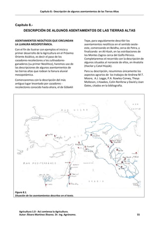 Capítulo 8.- Descripción de algunos asentamientos de las Tierras Altas
Capitulo 8.-
DESCRIPCIÓN DE ALGUNOS ASENTAMIENTOS DE LAS TIERRAS ALTAS
ASENTAMIENTOS NEOLÍTICOS QUE CIRCUNDAN
LA LLANURA MESOPOTÁMICA.
Con el fin de ilustrar con ejemplos el inicio y
primer desarrollo de la Agricultura en el Próximo
Oriente Asiático, es decir el paso de los
cazadores-recolectores a los cultivadores-
ganaderos (su primer Neolítico), haremos uso de
las descripciones de algunos asentamientos de
las tierras altas que rodean la llanura aluvial
mesopotámica.
Comenzaremos con la descripción del más
antiguo lugar levantado por cazadores -
recolectores conocido hasta ahora, el de Göbekli
Tepe, para seguidamente describir los
asentamientos neolíticos en el sentido oeste-
este, comenzando en Beidha, cerca de Petra, y
finalizando en Alí-Kosh, en las estribaciones de
los Montes Zagros cerca del Golfo Pérsico.
Completaremos el recorrido con la descripción de
algunos situados al noroeste de ellos, en Anatolia
(Hacilar y Catal Hüyük).
Para su descripción, resumimos únicamente los
aspectos agrarios de los trabajos de Andrew M.T.
Moore, A.J. Legge, P.A. Rowley-Conwy, Theya
Molleson, J.Hawkes, Colin Renferw y David y Joan
Oates, citados en la bibliografía.
Figura 8.1.
Situación de los asentamientos descritos en el texto.
Agricultura 1.0 - Así comienza la Agricultura.
Autor: Álvaro Martínez Álvarez. Dr. Ing. Agrónomo. 55
 