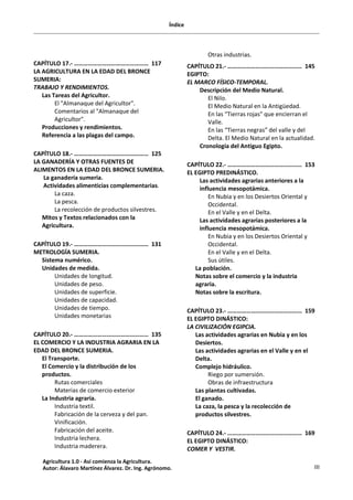 Índice
III
CAPÍTULO 17.- ………………………………………… 117
LA AGRICULTURA EN LA EDAD DEL BRONCE
SUMERIA:
TRABAJO Y RENDIMIENTOS.
Las Tareas del Agricultor.
El "Almanaque del Agricultor".
Comentarios al "Almanaque del
Agricultor".
Producciones y rendimientos.
Referencia a las plagas del campo.
CAPÍTULO 18.- ………………………………………… 125
LA GANADERÍA Y OTRAS FUENTES DE
ALIMENTOS EN LA EDAD DEL BRONCE SUMERIA.
La ganadería sumeria.
Actividades alimenticias complementarias.
La caza.
La pesca.
La recolección de productos silvestres.
Mitos y Textos relacionados con la
Agricultura.
CAPÍTULO 19.- ………………………………………… 131
METROLOGÍA SUMERIA.
Sistema numérico.
Unidades de medida.
Unidades de longitud.
Unidades de peso.
Unidades de superficie.
Unidades de capacidad.
Unidades de tiempo.
Unidades monetarias
CAPÍTULO 20.- ………………………………………… 135
EL COMERCIO Y LA INDUSTRIA AGRARIA EN LA
EDAD DEL BRONCE SUMERIA.
El Transporte.
El Comercio y la distribución de los
productos.
Rutas comerciales
Materias de comercio exterior
La Industria agraria.
Industria textil.
Fabricación de la cerveza y del pan.
Vinificación.
Fabricación del aceite.
Industria lechera.
Industria maderera.
Otras industrias.
CAPÍTULO 21.- ………………………………………… 145
EGIPTO:
EL MARCO FÍSICO-TEMPORAL.
Descripción del Medio Natural.
El Nilo.
El Medio Natural en la Antigüedad.
En las “Tierras rojas” que encierran el
Valle.
En las “Tierras negras” del valle y del
Delta. El Medio Natural en la actualidad.
Cronología del Antiguo Egipto.
CAPÍTULO 22.- ………………………………………… 153
EL EGIPTO PREDINÁSTICO.
Las actividades agrarias anteriores a la
influencia mesopotámica.
En Nubia y en los Desiertos Oriental y
Occidental.
En el Valle y en el Delta.
Las actividades agrarias posteriores a la
influencia mesopotámica.
En Nubia y en los Desiertos Oriental y
Occidental.
En el Valle y en el Delta.
Sus útiles.
La población.
Notas sobre el comercio y la industria
agraria.
Notas sobre la escritura.
CAPÍTULO 23.- ………………………………………… 159
EL EGIPTO DINÁSTICO:
LA CIVILIZACIÓN EGIPCIA.
Las actividades agrarias en Nubia y en los
Desiertos.
Las actividades agrarias en el Valle y en el
Delta.
Complejo hidráulico.
Riego por sumersión.
Obras de infraestructura
Las plantas cultivadas.
El ganado.
La caza, la pesca y la recolección de
productos silvestres.
CAPÍTULO 24.- ………………………………………… 169
EL EGIPTO DINÁSTICO:
COMER Y VESTIR.
Agricultura 1.0 - Así comienza la Agricultura.
Autor: Álavaro Martínez Álvarez. Dr. Ing. Agrónomo.
 