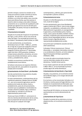 Capítulo 8.- Descripción de algunos asentamientos de las Tierras Altas
permitir remojar y cocinar los cereales en las
vasijas de cerámica y poder comerlos en forma
de gachas. Se cree que un nuevo cambio
climático, a un clima más cálido y seco, ocurrido
hacia esas últimas fechas, que hizo avanzar el
desierto sobre la estepa y esta sobre el bosque,
juntamente con un aumento de la población y del
ganado que agotaron los recursos de leña para
combustible y de pastos, hizo que se abandonase
el poblado.
f) Asentamiento de Çayönü
Situado en el sureste de Turquía en el nacimiento
del Tigris, y solo a 20 km. de las ricas minas de
cobre de Ergani. Fue excavado por primera vez
por Robert J. Braidwood y Halet Cambel, en 1964.
En este asentamiento, se encontraron,
fechándose hacia el 7.500 – 7.000 a.C., semillas
de un trigo de un grano por espiguilla (Triticum
monococcum) y de trigo de dos granos por
espiguilla (Triticum dicoccum ó T. dicoccoides,
según Van Zeist, 1972), guisantes, lentejas y
arvejas (vezas), pistachos y almendras, así como
huesos de animales domésticos: perros, ovejas,
cerdos y, probablemente, cabras.
También se encontraron semillas de lino,
probablemente Linum bienne.
Se hallaron estructuras con espacios inferiores
para el paso del aire, que pudieron ser graneros
aislados del la humedad.
g) Asentamientos de Zawi Chemi y de Shanidar
Son dos asentamientos muy próximos situados
en los Zagros al norte de Irak.
En estos asentamientos, contemporáneos de los
natufienses palestinos, datados hacia el 10.000
a.C., aún no se conocía la agricultura, pero la
existencia de muelas de molino, hoces y,
probablemente, pozos de almacenamiento,
muestran que sus pobladores recolectaban los
cereales silvestres (cebada, trigo y centeno) o
quizá habían ya entrado en una fase de
experimentación previa a ella.
Parece que hacia el 9.000 a.C. comenzaron en
ellos los intentos de domesticación de los ovinos,
pues la proporción de huesos de ovejas es allí
más alta que en cualquier otro lugar
contemporáneo y, además, gran parte de ellos
corresponden a jóvenes corderos.
h) Asentamiento de Jarmo
Situado en la Alta Mesopotamia, en el Kurdistán
iraní, al pié de los Zagros.
En este asentamiento, para el que Braidwood
sugiere la fecha del 6.750 a.C. para la más antigua
ocupación, sus pobladores, evaluados entre 150 y
500, practicaron la ganadería, la caza (gacelas) y
la agricultura, encontrándose junto a hachas,
mazas, vasos y pesas de piedra, también molinos
de piedra, recipientes para almacenamiento de
granos, hornos abovedados de barro, tal vez para
tostar el cereal, y figurillas de barro
representando probablemente cerdos.
Consumían gran cantidad de caracoles de tierra
(Helií salomonica).
Cultivaban Triticum monococcum, Triticum
dicoccoides, o variedades intermedias entre este
y sus predecesores silvestres, así como cebada y
leguminosas grano (lentejas y guisantes).
(Helbaeek, 1960).
Los restos de cabras encontrados tienen los
cuernos retorcidos, propios de las cabras
domésticas. También tenían perros.
En los niveles superiores de este asentamiento,
5.900-5.700 a.C. se ha encontrado la primera
prueba segura de cerdos domésticos.
i) Asentamientos de Ganj Dareh y Tepe Asiab
Situados, muy próximos, en la vertiente oriental
de los Montes Zagros, en la margen derecha del
río Karkheh.
En el primero, se han encontrado, fechados en el
IX milenio, muchos pozos de fuego idénticos a los
hallados en el asentamiento de Mureybet, que
como en este podrían haberse usado para tostar
el grano.
Hacia fines del VIII milenio, se cree que en ambos
asentamientos se inició la domesticación de
cabras.
j) Asentamiento de Tepe Guran
Situado al suroeste de los anteriores y no muy
alejado de ellos, en la vertiente oriental de los
Zagros.
Agricultura 1.0 - Así comienza la Agricultura.
Autor: Álvaro Martínez Álvarez. Dr. Ing. Agrónomo. 60
 