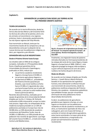 Capítulo 9. - Expansión de la Agricultura desde las Tierras Altas
1
Capítulo 9.-
EXPANSIÓN DE LA AGRICULTURA DESDE LAS TIERRAS ALTAS
DEL PRÓXIMO ORIENTE ASIÁTICO
TEORÍA DIFUSIONISTA
De acuerdo con la teoría difusionista, desde las
tierras altas de Asia Menor y del Creciente Fértil
las técnicas de cultivo de las plantas y de la cría
de animales se transmitieron a las regiones
próximas, hasta ir alcanzando, paulatinamente,
las más lejanas regiones del Viejo Mundo.
Esta transmisión se efectuó, tanto por los
movimientos locales de los campesinos y de sus
descendientes como por la adopción de las
nuevas técnicas por las poblaciones indígenas, es
decir, por migración y por difusión.
EXPANSIÓN MÁS ALLÁ DE MESOPOTAMIA
Desde el Próximo Oriente hasta Europa
Los estudios sobre el DNA de los antiguos
europeos, realizados en 179 esqueletos desde
Rusia a España por genetistas de las
Universidades de Harvard y Copenhague y
publicados en 2015, indican que:
· Los primeros cazadores-recolectores
llegaron a Europa hacia el 43.000 a.C.
· Los primeros agricultores llegaron a
Europa hacia el 6000 a.C., procedentes
del Próximo Oriente (pasando por
Anatolia, cuyo inicial neolítico se fecha
hacia el 9.300 a.C.) siguiendo dos rutas:
una hacia Europa Central, por el valle del
Danubio, y otra por la costa mediterránea
hasta la península ibérica.
Recientes descubrimientos, realizados por el
equipo de genetistas de la Universidad de Oxford
dirigidos por los Drs. E. Hickey y M. Richards,
analizando el ADN mitocondrial, arrojan luz sobre
este proceso. Según ellos, los antepasados de los
modernos europeos proceden en un 10% de
poblaciones asentadas en Europa hace más de
50.000 años; un 50% desciende de cazadores -
recolectores del Paleolítico Tardío, hace de
14.000 a 11.000 años; y un 20% procede de una
población más reciente de agricultores que llegó
del Levante hacia el 6.000 a.C., a través de Europa
Central y del Mediterráneo.
Fig.9.1. El avance de la Agricultura por Europa. Foto
del Artículo “La conquista agrícola de Europa”, de
Laura Spinney. Revista Investigación y Ciencia.
Sep.2020
Finalmente, una migración masiva de pastores
nómadas (llamados los Yamnaya) procedentes de
las estepas del norte de los mares Negro y Caspio
llegaron a Europa hacia el 3000- 2500 a.C.; esta
migración propagó las lenguas indo-europeas y
su gran vehículo expansivo (el carro de cuatro
ruedas) y las hachas de guerra de bronce.
Modo de difusión
De acuerdo con los trabajos dirigidos por Ornella
Semino, L. Cavalli-Sforza y Martin Richards,
basados en las aportaciones de la genética
humana, esta colonización se efectuó más por
una transmisión de conocimientos, desde las
poblaciones neolíticas emigrantes del Próximo
Oriente a los cazadores - recolectores paleolíticos
que poblaban Europa, que por una práctica
eliminación de estas poblaciones menos
desarrolladas técnicamente.
Es decir, las poblaciones de agricultores-
ganaderos que migraron a Europa, en unos
lugares se mezclaron con las poblaciones
residentes en ella de cazadores-recolectores y, en
otros, se mantuvieron apartados de ellas o las
subyugaron, pero con el paso del tiempo, al
aumentar el número de agricultores-ganaderos,
estos fueron asimilando a la mayor parte de los
cazadores-recolectores y marginando a los
grupos que permanecieron cazando y
recolectando.
Agricultura 1.0 - Así comienza la Agricultura.
Autor: Álvaro Martínez Álvarez. Dr. Ing. Agrónomo. 63
 