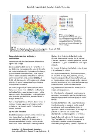 Capítulo 9. - Expansión de la Agricultura desde las Tierras Altas
2
Fig. 9.2.
Difusión de la Agricultura en Europa. Revista Investigación y Ciencia, julio 2015.
Fuente: Joaquim Fort, Toni Pujol y Marc Vander Linden.
Secuencia temporal de la difusión y
modalidades.
Veamos con más detalle el avance del Neolítico
agrario por Europa.
Las excavaciones de la cueva de Franchthi, en el
sur de Grecia, efectuadas en los años 80 del siglo
XX, muestran el paso del Pleistoceno al Holoceno,
y como dicen Hansen y Renfrew, 1978, ofrecen
uno de los escasos datos del cultivo de plantas a
comienzos del Holoceno, entre el 10.000 y el
6.000 a.C. Las especies cultivadas eran la cebada
silvestre, la avena, tres tipos de leguminosas y
dos tipos de frutos secos.
Las técnicas agrícolas estaban asentadas en las
llanuras de Grecia en el 6.000 a.C.: en Tesalia se
cultivaba el trigo y algunas leguminosas y había
cabras y ovejas domesticadas, y en Macedonia es
muy probable que existieran, además, cerdos y
bueyes domésticos.
Para la descripción de su difusión desde Grecia al
resto de Europa, seguimos principalmente los
trabajos de J.M. Howell, de M. Zvelebil y de
Gérard Bailloud.
a). Por rutas terrestres
Desde Grecia se extendieron por los valles de los
ríos, siguiendo el eje danubiano, para ir
ascendiendo por los bordes de las mesetas y
terminar asentándose en ellas y en las fértiles
llanuras de "loess" de Europa Oriental y Central
(Cultura de la Cerámica de Bandas), hasta
alcanzar las costas del mar del Norte, hacia el
5.000 a.C.; la comarca de París y Bretaña, hacia el
4.800-4.500 a.C., y las islas Británicas unos siglos
después.
En el norte de Italia se han hallado restos de pan
y de gachas del III milenio.
Esta agricultura se basaba, fundamentalmente,
en el cultivo de trigo, mijo, centeno, cebada,
leguminosas (guisantes, lentejas) y hortalizas, y
en el pastoreo de ovejas, cabras, cerdos y ganado
vacuno, la mayoría de ellas especies foráneas que
tuvieron que ser introducidas en Europa.
La ganadería contaba con hatos domésticos de
ovejas, cabras y vacunos.
En el fondo de los valles podía practicarse una
agricultura permanente, pues las inundaciones
periódicas proveían al suelo de agua y de limos
fértiles.
Cuando abandonaron estas áreas naturales de
inundación, quizá en busca de pastos para el
ganado y de piedras para fabricar útiles, la
agricultura fue de "roza y quema" y sin riego: las
parcelas se labraban con azada y eran
abandonadas cuando se agotaba su fertilidad.
Según R. Dennell, sobre las fértiles tierras de
“loes” de la Europa Central, es posible que se
cultivase la tierra de forma continua y no
itinerante (roza y quema), y en esta hipótesis de
Agricultura 1.0 - Así comienza la Agricultura.
Autor: Álvaro Martínez Álvarez. Dr. Ing. Agrónomo. 64
 