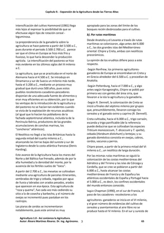 Capítulo 9. - Expansión de la Agricultura desde las Tierras Altas
3
intensificación del cultivo Hammond (1981) llega
más lejos al expresar la posibilidad de que se
efectuase algún tipo de rotación cereal -
leguminosa.
La preponderancia de la ganadería sobre la
agricultura se hace patente a partir del 3.500 a.C.,
pues durante el periodo 3.500-2.700 a.C. parece
ser que el clima en Europa se hizo más frío y
lluvioso, lo que haría descender la producción
agrícola. La intensificación del pastoreo se hizo
más evidente en los últimos siglos del III milenio
a.C.
La agricultura, que ya se practicaba en el norte de
Alemania hacia el 4.500 a.C. Se introdujo en
Dinamarca y sur de Suecia un milenio más tarde,
hasta el 3.200 a.C., mediante un proceso muy
gradual que duró unos 500 años, pues estos
pueblos recolectores-cazadores-pescadores
disponían de una adecuada fuente de alimentos y
eran muy eficientes en su obtención, por lo que
las ventajas de la introducción de la agricultura y
del pastoreo no se hacían tan evidentes cuando
se vivía de la explotación de recursos acuáticos
(al igual que lo hacían los pobladores de la
fachada septentrional atlántica, incluida la de la
Península Ibérica, productores de las grandes
acumulaciones de conchas marinas, los
"concheros" atlánticos).
El Neolítico no llegó a las Islas Británicas hasta la
segunda mitad del cuarto milenio a.C.,
alcanzando las tierras bajas del sureste y sur de
Inglaterra desde la costa atlántica francesa (Denis
Harding).
Este avance de la Agricultura hacia los mares del
Norte y del Báltico fue frenado, además de por la
alta humedad y la densidad del monte, por la
ausencia de los fértiles suelos de "loess".
A partir del 2.700 a.C., las mesetas se cultivaban
mediante una agricultura de parcelas itinerantes,
sembradas de trigo y cebada, regadas por agua
de lluvia y labradas con arados pesados, arados
que aparecen en esa época. Esta agricultura de
"roza y quema", fue cada vez más cediendo su
sitio a la de cosecha y barbecho, y el número de
ovejas se incrementó pues pastaban en los
rastrojos.
Las piaras de cerdos se incrementaron
notablemente, pues este animal es muy
apropiado para las zonas del límite de los
bosques recién desbrozadas para el cultivo.
b). Por rutas marítimas
Desde Anatolia y el Levante a través de rutas
marítimas se colonizaron, algo antes del 6.000
a.C., las dos grandes islas del Mediterráneo
oriental: Chipre y Creta, ambas con neolíticos
precerámicos.
La opinión de los eruditos difiere poco a este
respecto.
-Según Renfrew, los primeros agricultores-
ganaderos de Europa se encontraban en Creta y
en Grecia alrededor del 6.500 a.C. y procedían de
Anatolia.
-Según Peltenburg, hacia el 7.000 a.C., y algo
antes según Karageorghis, Chipre se pobló por
primera vez con gentes del área siria, que
llevaron a la isla la agricultura y la ganadería.
-Según R. Dennell, la colonización de Creta se
inició a finales del séptimo milenio por grupos
que, presumiblemente, llevaron consigo los
cereales y el ganado ovino y caprino (R. Dennell).
Creta cultivaba, hacia el 6.000 a.C., trigo carraón,
escanda y trigo panificable (de la referencia
puede deducirse que se cultivaban las especies
Triticum monococcum, T. dicoccum y T. spelta),
cebada (Hordeum distichum) y lentejas; y su
ganado doméstico consistía en ovejas, cabras,
cerdos, vacunos y perros.
Chipre posee, a partir de la primera mitad del VI
milenio a.C., un neolítico de larga duración.
Por las mismas rutas marítimas se siguió la
colonización de las costas mediterráneas del
Adriático y del Tirreno y las islas de Córcega y
Cerdeña, que se cree se poblaron a partir del
6.000 a.C., hasta alcanzar las costas
mediterráneas de Francia y de España y las
atlánticas occidentales de España y Portugal hacia
el 5.000 a.C., es decir, los confines occidentales
del mundo entonces conocido.
Según Chapman (1990), en el sur de Francia, el
paso de los cazadores- recolectores a los
agricultores- ganaderos se inicia en el VI milenio,
y el gran número de evidencias del cultivo de
cereales y asentamientos al aire libre no se
produce hasta el IV milenio. En el sur y sureste de
Agricultura 1.0 - Así comienza la Agricultura.
Autor: Álvaro Martínez Álvarez. Dr. Ing. Agrónomo. 65
 