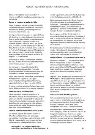 Capítulo 9. - Expansión de la Agricultura desde las Tierras Altas
4
Italia, en la región de Tavolieri, desde el VI
milenio la población basaba su subsistencia en la
agricultura.
Desde el Levante al Valle del Nilo
Desde el Levante, hacia el oeste a lo largo de la
costa palestina, por rutas terrestres y marítimas,
hasta el valle del Nilo, a donde llegaron hacia
mediados del VI milenio a.C.
Un importante estímulo, para su expansión hasta
allí, debió ser la existencia de yacimientos de oro
(cuarzo aurífero) en el desierto oriental egipcio,
cuyo explotación y comercio lo unió con el
sudoeste de Asia a través de la ruta que, por el
este, conectaba por mar la costa egipcia del Mar
Rojo, frente al Uadi Hammamat, con las costas de
la Península Arábiga, para alcanzar Mesopotamia
por rutas terrestres; y, por el oeste, siguiendo
este uadi, llegar al Nilo, en Coptos, enfrente de
Nagada, "la Ciudad de Oro".
Esta ciudad de Nagada, controlaba el comercio
del oro y de otros minerales del desierto oriental,
como el cobre, el jaspe y el ágata.
Los mercaderes mesopotámicos también
alcanzaban Egipto costeando la Península
Arábiga, navegando desde el extremo norte del
Golfo Pérsico hasta el fondo del Mar Rojo.
Según otros eruditos, como Helck, las influencias
mesopotámicas llegaron al Alto Egipto
atravesando Palestina y el desierto del Sinaí,
siguiendo la franja de Gaza y el delta del Nilo.
El primer neolítico egipcio se fecha en la segunda
mitad del sexto milenio, en el oasis de El Faiyum.
Desde los Zagros al Valle del Indo.
Desde los Zagros, las técnicas neolíticas se
difundieron a través de rutas terrestres y, una vez
alcanzado el Golfo Pérsico, también a través de
rutas marítimas, hacia el sureste, por las regiones
de dicho golfo hasta alcanzar el valle del Indo,
como se indicó al hablar del neolítico de dicho
valle y del subcontinente Indio.
Desde el Próximo Oriente hasta Siberia y China
Las técnicas agrarias del Próximo Oriente se
difundieron, hacia el este, por las estepas
euroasiáticas y los bosques septentrionales, hasta
Siberia, y siguiendo los caminos que más tarde
configurarían la Ruta de la Seda, hasta China,
donde, según se cree, llevaron el cultivo del trigo
y los rebaños de ovejas antes del 3.000 a.C.
Las estepas, que se extienden desde Ucrania a
Mongolia, iniciaron su neolitización en el IV
milenio a.C., a partir de las zonas próximas a los
mares Negro, Caspio y Aral, conviviendo la
agricultura y la cría de animales con los grandes
recursos de caza y pesca de estas regiones.
Se cree que, a partir del III milenio a.C., el
empeoramiento de las condiciones climáticas, al
cual ya hemos hecho referencia, hizo que la cría
de animales fuese una actividad mucho más
importante para estas poblaciones que el cultivo
de las plantas.
En los bosques euroasiáticos, la neolitización fue
mucho más lenta, por la dureza de las
condiciones ambientales, y su instalación en
Siberia no se haría hasta el III milenio a.C.
EXPANSIÓN POR LA LLANURA MESOPOTAMICA
Poco antes del 6.000 a.C., los pobladores de las
tierras altas cercanas al Tigris y al Eufrates
comienzan la colonización de la llanura por la
parte occidental de la Alta Mesopotamia, donde
llovía lo suficiente para permitir el cultivo de
secano, zona en donde más tarde florecería
Asiria.
Según D. Oates, exceptuando el asentamiento de
Mlefaat (en la Alta Mesopotamia al oeste del
actual Mosul), hay poco que sugiera la ocupación
de Mesopotamia antes del 6.000 a.C., incluso de
la zona norte lluviosa donde era posible la
agricultura de secano, sin que ello no indique que
fuera recorrida por grupos de cazadores-
recolectores.
Colonización de la Alta Mesopotamia.
Para visualizar este proceso colonizador, de
avance hacia el sur de la llanura, detengámonos
en los asentamientos de la denominada “ fase
Hassuna” (Hassuna, Yarim Tepe, Umm
Dabaghiyah, entre otros), cuyos poblados se
encuentran en la Alta Mesopotamia, a ambos
lados del Tigris y dentro de los límites actuales de
la agricultura de secano: Hassuna, al sur del
actual Mosul; Yarim Tepe, al oeste de Mosul al
pié de los montes Sinjar; y Umm Dabaghiyah, al
suroeste de Musul, en el límite de la estepa con la
zona de agricultura de secano.
Agricultura 1.0 - Así comienza la Agricultura.
Autor: Álvaro Martínez Álvarez. Dr. Ing. Agrónomo. 66
 