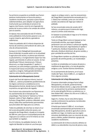 Capítulo 9. - Expansión de la Agricultura desde las Tierras Altas
5
Sus primeros ocupantes es probable que fueran
pastores trashumantes en busca de pastos y
cazadores-recolectores, que poco a poco fueron
sedentarizándose, para adoptar una agricultura
trashumante que sembraba el cereal en los
lugares más frescos, recorría con el ganado los
pastos de la zona y volvía a los campos de cultivo
para la cosecha.
En épocas más avanzadas de este VI milenio,
estos pobladores trshumantes pasaron a ser, en
su gran mayoría, agricultores y ganaderos
sedentarios.
Todos los poblados del VI milenio disponían de
hornos de cerámica y de fundición de cobre y de
silos de almacenamiento.
Aunque en Umm Dabaghiyah (excavado por
Diana Kirkbride) no puede existir en la actualidad
la agricultura de secano, se piensa que entonces
su pluviometría, si no ligeramente mayor fue más
regular, permitiendo el cultivo en secano. Se han
identificado Triticum monococcum, Triticum
dicoccum y un trigo hexaploide (T. spelta ó T.
aestivum), así como lentejas y guisantes. Aunque
la mayoría de huesos encontrados corresponden
a gacelas y onagros, había ganado doméstico:
caprino, ovino, bovino, porcino y canino.
Colonización de la Mesopotamia Central
A partir del final del séptimo milenio, hacia el
6.000 a.C., colonos procedentes posiblemente de
los Zagros comienzan a establecerse en la
Mesopotamia Central, donde hacia el 5.500 a.C.
se practica una agricultura de regadío.
Para ilustrar esta colonización nos fijaremos en
los asentamientos de la llamada por los
arqueólogos “fase Samarra” (Samarra y Tell es-
Sawwan, sobre el Tigris; Baghouz, sobre el
Eufrates; Choga Mami, próximo a Mandali, entre
otros), todos ellos asentamientos permanentes
que precisaban del riego para sus cultivos.
Todos los poblados de esta fase se sitúan al sur
de la zona de posible cultivo de secano, con
excepción de Choga Mami, situado en la isoyeta
de 200 mm, pero que en la actualidad precisa de
riego para sus cultivos y en el VI milenio se cree
que también se regaban.
En el VI milenio, los poblados Samarra de la
región de Mandali se sitúan en una línea que
seguía un antiguo canal, y que las excavaciones
de Choga Mami (asentamiento excavado por D. y
J. Oates) han revelado, junto con una red de
canales secundarios de riego que rodean el
poblado.
Se han encontrado restos de canales del V
milenio, y se piensa que el sistema de riego
actual es similar al de entonces.
En Sawwan se practicaba el riego en el VI milenio
y se cultivaba el lino.
Tanto en Choga Mami como en Sawwan se han
encontrado semillas, que según Helbaek
pertenecen casi con certeza a cultivos de regadío,
de Triticum dicoccum, trigo hexástico (T.spelta ó
T.aestivum), Hordeum hexastichon, de grano
desnudo, Hordeum distichum, de grano vestido, y
gran cantidad de semillas de lino.
En Choga Mami tambien se cultivaban lentejas y
guisantes de semilla grande, y se recolectaban
pistachos.
La dieta se completaba con la pesca de peces y
mejillones de agua dulce, y la caza de gacelas,
onagros y uros. Existían bovinos domésticos.
En el asentamiento de Samarra, en el cauce
medio del Tigris, hacia 5.600 a.C., se regaba el
lino y algunos cereales.
Colonización de la Baja Mesopotamia
El avance colonizador prosigue hacia la Baja
Mesopotamia, en donde, posteriormente,
florecerían Akkad y Súmer, y algo antes del 5.000
a.C. se encuentran los primeros asentamientos
en la costa del golfo Pérsico, su extremo sur, si
bien Robert McC. Adams los cifra en el 5.500 a.C.,
notablemente en Eridú.
Según R.J. Forbes, fue en esta última época
cuando se drenaron los pantanos meridionales
por medio de canales.
El hecho que hasta el 5.000 a.C. no se hayan
encontrado asentamientos permanentes en la
Baja Mesopotamia, donde la agricultura solo es
posible con riego, no implica que esa región
estuviese deshabitada, pues sus recursos de caza,
pesca y dátiles, podían alimentar a grupos de
cazadores-recolectores.
La colonización de la llanura aluvial y deltaica se
debió a sus abundantes recursos de pesca y caza,
Agricultura 1.0 - Así comienza la Agricultura.
Autor: Álvaro Martínez Álvarez. Dr. Ing. Agrónomo. 67
 